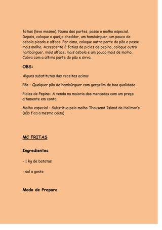 fatias (leve mesmo). Numa das partes, passe o molho especial.
Depois, coloque o queijo cheddar, um hambúrguer, um pouco de
cebola picada e alface. Por cima, coloque outra parte do pão e passe
mais molho. Acrescente 2 fatias de picles de pepino, coloque outro
hambúrguer, mais alface, mais cebola e um pouco mais de molho.
Cubra com a última parte do pão e sirva.

OBS:

Alguns substitutos das receitas acima:

Pão – Qualquer pão de hambúrguer com gergelim de boa qualidade

Picles de Pepino- A venda na maioria dos mercados com um preço
altamente em conta.

Molho especial – Substitua pelo molho Thousend Island da Hellman’s
(não fica a mesma coisa)




MC FRITAS


Ingredientes

- 1 kg de batatas

- sal a gosto



Modo de Preparo
 