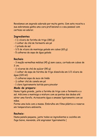 Revelamos um segredo adorado por muita gente. Com esta receita a
sua sobremesa ganha uma cara profissional e o seu pessoal com
certeza vai adorar.

Ingredientes
- 1 ½ xícara de farinha de trigo (180 g)
- 1 colher de chá de fermento em pó
- 1 pitada de sal
- 1/3 de xícara de manteiga gelada em cubos (65 g)
- 5 colheres de sopa de água gelada

Recheio
- 3 maçãs vermelhas médias (45 g) sem casca, cortada em cubos de
2 cm.
- ½ xícaras de chá de açúcar (90 g)
- 1 colher de sopa de farinha de trigo dissolvida em 1/2 xícara de
água (120 ml)
- 2 colheres sopa de suco de limão
- ½ colher chá de canela em pó
- 1 clara ligeiramente batida para pincelar
Modo de preparo:
Numa tigela grande, junte a farinha de trigo com o fermento e o
sal. Adicione a manteiga e misture com as pontas dos dedos até
obter uma farofa. Acrescente água e amasse ligeiramente com as
mãos.
Forme uma bola com a massa. Embrulhe em filme plástico e reserve
em temperatura ambiente.

Recheio:
Numa panela pequena, junte todos os ingredientes e cozinhe em
fogo baixo, mexendo, até engrossar ligeiramente (
 