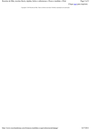 Receitas de Mãe, receitas fáceis, rápidas, bolos e sobremesas » Pesos e medidas » Print                                                     Page 2 of 2
                                                                                                                            Clique aqui para imprimir.
                         Copyright © 2010 Receitas de Mãe. Todos os direitos reservados. Proibida a reprodução sem autorização.




http://www.receitasdemae.com.br/pesos-medidas-e-equivalencias/printpage/                                                                     16/7/2011
 