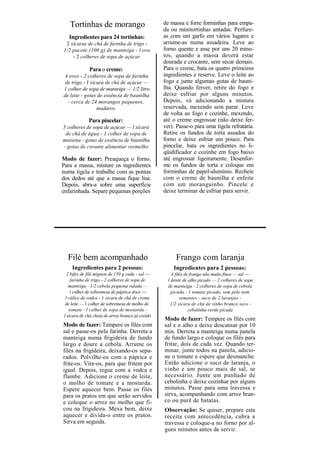 Tortinhas de morango                           de massa e forre forminhas para empa-
                                                  da ou minitortinhas untadas. Perfure-
   Ingredientes para 24 tortinhas:                as com um garfo em vários lugares e
 2 xícaras de chá de farinha de trigo -           arrume-as numa assadeira. Leve ao
1/2 pacote (100 g) de manteiga - l ovo            forno quente e asse por uns 20 minu-
    - 2 colheres de sopa de açúcar                tos, quando a massa deverá estar
                                                  dourada e crocante, sem secar demais.
             Para o creme:                        Para o creme, bata os quatro primeiros
 4 ovos - 2 colheres de sopa de farinha           ingredientes e reserve. Leve o leite ao
 de trigo - J xícara de chá de açúcar —           fogo e junte algumas gotas de bauni-
1 colher de sopa de manteiga — 1/2 litro          lha. Quando ferver, retire do fogo e
de leite - gotas de essência de baunilha          deixe esfriar por alguns minutos.
  - cerca de 24 morangos pequenos,                Depois, vá adicionando a mistura
                 maduros                          reservada, mexendo sem parar. Leve
                                                  de volta ao fogo e cozinhe, mexendo,
             Para pincelar:                       até o creme engrossar (não deixe fer-
3 colheres de sopa de açúcar — l xícara           ver). Passe-o para uma tigela refratária.
 de chá de água - 1 colher de sopa de             Retire os fundos de torta assados do
maisena - gotas de essência de baunilha           forno e deixe esfriar um pouco. Para
- gotas de corante alimentar vermelho             pincelar, bata os ingredientes no li-
                                                  qüidificador e cozinhe em fogo baixo
Modo de fazer: Preaqueça o forno.                 até engrossar ligeiramente. Desenfor-
Para a massa, misture os ingredientes             me os fundos de torta e coloque em
numa tigela e trabalhe com as pontas              forminhas de papel-alumínio. Recheie
dos dedos até que a massa fique lisa.             com o creme de baunilha e enfeite
Depois, abra-a sobre uma superfície               com um moranguinho. Pincele e
enfarinhada. Separe pequenas porções              deixe terminar de esfriar para servir.




  Filé bem acompanhado                                  Frango com laranja
    Ingredientes para 2 pessoas:                      Ingredientes para 2 pessoas:
  2 bifes de filé mignon de 150 g cada - sal —        4 filés de frango não muito finos — sal —
    farinha de trigo - 2 colheres de sopa de        l dente de alho picado — 2 colheres de sopa
   manteiga - 1/2 cebola pequena ralada —           de manteiga - 2 colheres de sopa de cebola
    í colher de sobremesa de páprica doce —           picada - 1 tomate picado, sem pele nem
 l cálice de vodca - 1 xícara de chá de creme              sementes - suco de 2 laranjas -
 de leite — 1 colher de sobremesa de molho de        1/2 xícara de chá de vinho branco seco -
   tomate - l colher de sopa de mostarda -                      cebolinha-verde picada
l xícara de chá cheia de arroz branco já cozido
                                                  Modo de fazer: Tempere os filés com
Modo de fazer: Tempere os filés com               sal e o alho e deixe descansar por 10
sal e passe-os pela farinha. Derreta a            min. Derreta a manteiga numa panela
manteiga numa frigideira de fundo                 de fundo largo e coloque os filés para
largo e doure a cebola. Arrume os                 fritar, dois de cada vez. Quando ter-
filés na frigideira, deixando-os sepa-            minar, junte todos na panela, adicio-
rados. Polvilhe-os com a páprica e                ne o tomate e espere que desmanche.
frite-os. Vire-os, para que fritem por            Então adicione o suco de laranja, o
igual. Depois, regue com a vodca e                vinho e um pouco mais de sal, se
flambe. Adicione o creme de leite,                necessário. Junte um punhado de
o molho de tomate e a mostarda.                   cebolinha e deixe cozinhar por alguns
Espere aquecer bem. Passe os filés                minutos. Passe para uma travessa e
para os pratos em que serão servidos              sirva, acompanhando com arroz bran-
e coloque o arroz no molho que fi-                co ou purê de batatas.
cou na frigideira. Mexa bem, deixe                Observação: Se quiser, prepare esta
aquecer e divida-o entre os pratos.               receita com antecedência, cubra a
Sirva em seguida.                                 travessa e coloque-a no forno por al-
                                                  guns minutos antes de servir.
 