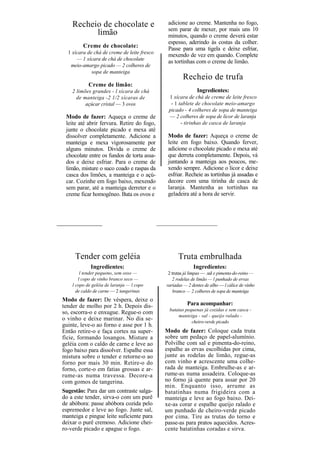 Recheio de chocolate e                    adicione ao creme. Mantenha no fogo,
                                              sem parar de mexer, por mais uns 10
          limão                               minutos, quando o creme deverá estar
                                              espesso, aderindo às costas da colher.
         Creme de chocolate:                  Passe para uma tigela e deixe esfriar,
  1 xícara de chá de creme de leite fresco
                                              mexendo de vez em quando. Complete
      — 1 xícara de chá de chocolate
                                              as tortinhas com o creme de limão.
   meio-amargo picado — 2 colheres de
             sopa de manteiga
                                                     Recheio de trufa
            Creme de limão:
    2 limões grandes - l xícara de chá                       Ingredientes:
      de manteiga -2 1/2 xícaras de           1 xícara de chá de creme de leite fresco
          açúcar cristal — 3 ovos              - 1 tablete de chocolate meio-amargo
                                              picado - 4 colheres de sopa de manteiga
 Modo de fazer: Aqueça o creme de             — 2 colheres de sopa de licor de laranja
 leite até abrir fervura. Retire do fogo,           - tirinhas de casca de laranja
 junte o chocolate picado e mexa até
 dissolver completamente. Adicione a          Modo de fazer: Aqueça o creme de
 manteiga e mexa vigorosamente por            leite em fogo baixo. Quando ferver,
 alguns minutos. Divida o creme de            adicione o chocolate picado e mexa até
 chocolate entre os fundos de torta assa-     que derreta completamente. Depois, vá
 dos e deixe esfriar. Para o creme de         juntando a manteiga aos poucos, me-
 limão, misture o suco coado e raspas da      xendo sempre. Adicione o licor e deixe
 casca dos limões, a manteiga e o açú-        esfriar. Recheie as tortinhas já assadas e
 car. Cozinhe em fogo baixo, mexendo          decore com uma tirinha de casca de
 sem parar, até a manteiga derreter e o       laranja. Mantenha as tortinhas na
 creme ficar homogêneo. Bata os ovos e        geladeira até a hora de servir.




     Tender com geléia                             Truta embrulhada
             Ingredientes:                                 Ingredientes:
        l tender pequeno, sem osso —          2 trutas já limpas — .sal e pimenta-do-reino —
       l copo de vinho branco seco —            2 rodelas de limão — l punhado de ervas
    l copo de geléia de laranja — l copo     variadas — 2 dentes de alho — l cálice de vinho
      de caldo de carne — 2 tangerinas           branco — 2 colheres de sopa de manteiga
Modo de fazer: De véspera, deixe o
tender de molho por 2 h. Depois dis-                    Para acompanhar:
                                              batatas pequenas já cozidas e sem casca -
so, escorra-o e enxugue. Regue-o com
                                                  manteiga - sal - queijo ralado -
o vinho e deixe marinar. No dia se-                      cheiro-verde picado
guinte, leve-o ao forno e asse por 1 h.
Então retire-o e faça cortes na super-       Modo de fazer: Coloque cada truta
fície, formando losangos. Misture a          sobre um pedaço de papel-alumínio.
geléia com o caldo de carne e leve ao        Polvilhe com sal e pimenta-do-reino,
fogo baixo para dissolver. Espalhe essa      espalhe as ervas escolhidas por cima,
mistura sobre o tender e retorne-o ao        junte as rodelas de limão, regue-as
forno por mais 30 min. Retire-o do           com vinho e acrescente uma colhe-
forno, corte-o em fatias grossas e ar-       rada de manteiga. Embrulhe-as e ar-
rume-as numa travessa. Decore-a              rume-as numa assadeira. Coloque-as
com gomos de tangerina.                      no forno já quente para assar por 20
                                             min. Enquanto isso, arrume as
Sugestão: Para dar um contraste salga-       batatinhas numa frigideira com a
do a este tender, sirva-o com um purê        manteiga e leve ao fogo baixo. Dei-
de abóbora: passe abóbora cozida pelo        xe-as corar e espalhe queijo ralado e
espremedor e leve ao fogo. Junte sal,        um punhado de cheiro-verde picado
manteiga e pingue leite suficiente para      por cima. Tire as trutas do torno e
deixar o purê cremoso. Adicione chei-        passe-as para pratos aquecidos. Acres-
ro-verde picado e apague o fogo.             cente batatinhas coradas e sirva.
 