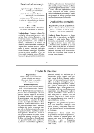 Brevidade de maracujá                            bolinhos, este saia seco. Deixe amornar.
                                                    Para a calda, coloque 1 xícara de chá cie
                                                    água numa panela e acrescente o açúcar
     Ingredientes para 40 docinhos:
    1        xícara de chá de manteiga -
                                                    e o suco. Ferva por alguns minutos até a
                  1 1 / 3 de                        calda engrossar um pouco. Quando
    xícara de chá de açúcar - 8 ovos —              esfriar, desenforme as brevidades, passe-
 2        1 /4 xícaras de chá de farinha de         as na calda e no açúcar cristal e arrume
                     trigo                          em forminhas de papel-alumínio.
 - J colher de sopa de fermento em pó —
 1 colher de chá de essência de amêndoa
               - açúcar cristal                      Queijadinhas especiais
               Para a calda:                        Ingredientes para 35 queijadinhas:
 2 xícaras de chá de açúcar — J xícara de           4 ovos — 3 xícaras de chá de coco ralado
   chá de suco concentrado de maracujá               fresco — 3 colheres de sopa de queijo
                                                      ralado — l lata de leite condensado
Modo de fazer: Preaqueça o forno. Nu-
ma tigela, bata a manteiga com o açú-              Modo de fazer: Preaqueça o forno.
car até ficar cremoso. Separe os ovos              Junte todos os ingredientes no liqüidi-
(reserve as claras) e adicione as gemas à          ficador e bata muito bem. Forre
tigela, batendo bem. Junte também a                forminhas para empada com forminhas
farinha, o fermento e a essência de                de papel e divida a massa entre elas.
amêndoa, misturando após cada adição.              Arrume-as numa assadeira e leve ao
A parte, bata as claras em neve e acres-           forno para assar por uns 30 minutos,
cente à massa, mexendo delicada-                   quando, ao enfiar um palito nas quei-
mente. Divida a massa entre forminhas,             jadinhas, este saia seco. Deixe esfriar,
arrume-as numa assadeira e leve ao                 retire as forminhas para empada e
forno médio para assar por uns 30 minu-            arrume numa bandeja.
tos, ou até que, ao enfiar um palito nos


                                              16




                             Fondue de chocolate
             Ingredientes:                         mexendo sempre. Se perceber que a
   1 barra (200 g) de chocolate ao leite -         fondue está muito espessa, adicione
     100 g de chocolate meio amargo -              mais creme de leite. Quando o cho-
    1/2 xícara de chá de creme de leite -          colate estiver completamente derre-
       l colher de sopa de conhaque                tido e a mistura homogênea, tire a
                                                   panela do fogo e acrescente o conha-
          Para acompanhar:
                                                   que. Passe a fondue para o réchaud
 morangos - uva-itália - abacaxi - manga -
 melão - biscoitos amanteigados - bananas
                                                   com chama fraca e leve para a mesa,
                                                   colocando as frutas escolhidas num
Modo de fazer: Para acompanhar a                   recipiente à parte. Enquanto vocês se
fondue, deixe os morangos e as uvas                servem, mantenha o creme de leite à
inteiros (apenas separe-as do cacho);              mão, para juntá-lo à mistura caso ela
descasque o abacaxi, corte-o em ro-                engrosse. Para se servir, basta espetar
delas grossas e corte as rodelas em                um acompanhamento com o garfo e
cubos; elimine as sementes do melão                mergulhá-lo no molho.
e corte a polpa em cubos ou faça
bolinhas, usando um boleador; esco-                Sugestão: Desejando uma fondue
lha mangas firmes e corte a polpa em               mais leve, dispense o conhaque. Para
pedaços não muito pequenos, para                   variar o sabor, você pode substituí-
que não se desfaçam na fondue; des-                lo por licor de laranja ou outro de sua
casque as bananas e corte-as em ro-                preferência.
delas grossas. Reserve-as. Pique ou                Observação: Caso você não
rale os dois tipos de chocolate. Numa              disponha de uma panela apropriada,
panelinha, aqueça metade do creme                  deixe a fondue na mesma panela ou
de leite em fogo baixo. Quando esti-               passe-o para uma tigela refratária e
ver quase fervendo, junte o chocola-               improvise       um       fogareiro,
te, misture e mantenha o fogo baixo,               colocando-a sobre um recipiente
                                                   com álcool.

                                              16
 