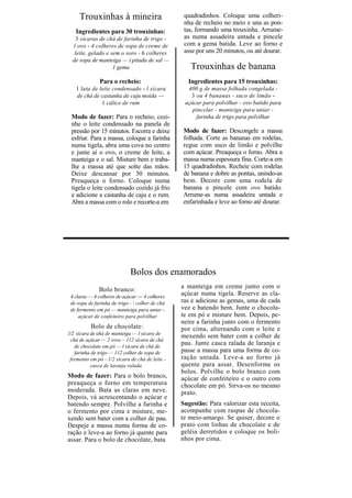 Trouxinhas à mineira                         quadradinhos. Coloque uma colheri-
                                                  nha de recheio no meio e una as pon-
   Ingredientes para 30 trouxinhas:               tas, formando uma trouxinha. Arrume-
    3 xícaras de chá de farinha de trigo -        as numa assadeira untada e pincele
  l ovo - 4 colheres de sopa de creme de          com a gema batida. Leve ao forno e
   leite, gelado e sem o soro - 6 colheres        asse por uns 20 minutos, ou até dourar.
  de sopa de manteiga — í pitada de sal —
                    1 gema                          Trouxinhas de banana
               Para o recheio:                     Ingredientes para 15 trouxinhas:
   1 lata de leite condensado - l xícara           400 g de massa folhada congelada -
   de chá de castanha de caju moída —               3 ou 4 bananas - suco de limão -
              1 cálice de rum                     açúcar para polvilhar - ovo batido para
                                                     pincelar - manteiga para untar -
 Modo de fazer: Para o recheio, cozi-                 farinha de trigo para polvilhar
 nhe o leite condensado na panela de
 pressão por 15 minutos. Escorra e deixe         Modo de fazer: Descongele a massa
 esfriar. Para a massa, coloque a farinha        folhada. Corte as bananas em rodelas,
 numa tigela, abra uma cova no centro            regue com suco de limão e polvilhe
 e junte aí o ovo, o creme de leite, a           com açúcar. Preaqueça o forno. Abra a
 manteiga e o sal. Misture bem e traba-          massa numa espessura fina. Corte-a em
 lhe a massa até que solte das mãos.             15 quadradinhos. Recheie com rodelas
 Deixe descansar por 30 minutos.                 de banana e dobre as pontas, unindo-as
 Preaqueça o forno. Coloque numa                 bem. Decore com uma rodela de
 tigela o leite condensado cozido já frio        banana e pincele com ovo batido.
 e adicione a castanha de caju e o rum.          Arrume-as numa assadeira untada e
 Abra a massa com o rolo e recorte-a em          enfarinhada e leve ao forno até dourar.




                             Bolos dos enamorados
              Bolo branco:                       a manteiga em creme junto com o
 4 claras — 4 colheres de açúcar — 4 colheres
                                                 açúcar numa tigela. Reserve as cla-
 de sopa de farinha de trigo -  colher de chá   ras e adicione as gemas, uma de cada
 de fermento em pó — manteiga para untar -       vez e batendo bem. Junte o chocola-
     açúcar de confeiteiro para polvilhar        te em pó e misture bem. Depois, pe-
                                                 neire a farinha junto com o fermento
          Bolo de chocolate:                     por cima, alternando com o leite e
1/2 xícara de chá de manteiga — l xícara de
                                                 mexendo sem bater com a colher de
 chá de açúcar — 2 ovos ~ 112 xícara de chá
   de chocolate em pó — l xícara de chá de
                                                 pau. Junte casca ralada de laranja e
   farinha de trigo — 112 colher de sopa de      passe a massa para uma forma de co-
 fermento em pó - 1/2 xícara de chá de leite -   ração untada. Leve-a ao forno já
           casca de laranja ralada               quente para assar. Desenforme os
                                                 bolos. Polvilhe o bolo branco com
Modo de fazer: Para o bolo branco,               açúcar de confeiteiro e o outro com
preaqueça o forno em temperatura                 chocolate em pó. Sirva-os no mesmo
moderada. Bata as claras em neve.                prato.
Depois, vá acrescentando o açúcar e
batendo sempre. Polvilhe a farinha e             Sugestão: Para valorizar esta receita,
o fermento por cima e misture, me-               acompanhe com raspas de chocola-
xendo sem bater com a colher de pau.             te meio-amargo. Se quiser, decore o
Despeje a massa numa forma de co-                prato com linhas de chocolate e de
ração e leve-a ao forno já quente para           geléia derretidos e coloque os boli-
assar. Para o bolo de chocolate, bata            nhos por cima.
 