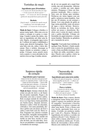 Tortinhas de maçã                                 do de vez em quando até a maçã ficar
                                                       cozida, mas sem desmanchar. Adicione
  Ingredientes para 20 tortinhas:                      o açúcar e cozinhe por mais alguns
  1 1/2 xícara de chá de farinha de trigo              minutos. Preaqueça o forno em tem-
   — 1/4 de xícara de chá de açúcar —                  peratura moderada. Abra a massa e
J gema — 1/2 xícara de chá de manteiga                 forre com ela formas para tortinhas.
- geléia de sua preferência para pincelar              Perfure-as em vários lugares com um
                                                       garfo e arrume-as numa assadeira. Asse
                Recheio:                               por uns 20 minutos, ou até começar a
] kg de maçã - 1 pitada de canela em pó                dourar. Leve uma porção de geléia ao
   - 1 pitada de cravo-da-índia em pó                  fogo numa panelinha, junte um pouco
(opcional) - 1/2 xícara de clá de açúcar              de água e deixe derreter. Reserve.
                                                       Retire as tortinhas do forno, deixe
Modo de fazer: Coloque a farinha e o                   esfriar um pouco e desenforme. Re-
açúcar numa tigela. Abra uma cova no                   cheie com o creme de maçã e pincele
centro e coloque aí a gema e a man-                    com a geléia derretida. Coloque em
teiga. Usando a ponta dos dedos, mis-                  forminhas de papel-alumínio e arrume
ture os ingredientes até obter uma fa-                 numa bandeja. Mantenha na geladeira
rofa. Depois, vá pingando água (cerca                  até o momento de servir.
de 2 colheres de sopa) e trabalhando a
massa para deixá-la homogênea. Faça                    Sugestão: Você pode fazer tortinhas de
uma bola com ela, cubra e deixe des-                   qualquer fruta. Recheie o fundo assado
cansar. Para o recheio, descasque as                   com o creme de sua preferência, acres-
maças, elimine as sementes e pique a                   cente a fruta escolhida (morango, kiwi
polpa. Coloque numa panela junto                       ou frutas em calda, escorridas e pica-
com a canela e o cravo-da-índia (se for                das). Pincele com a geléia e deixe na
usá-lo) e leve ao fogo. Cozinhe, mexen-                geladeira até o momento de servir.



                                                  18




        Surpresa rápida                                         Cheesecake de
          de coração                                             microondas
    Ingredientes para 2 pessoas:                       Ingredientes para uma torta média:
 4 fatias de bolo de chocolate ou de pão de mel        3 colheres de sopa de margarina - l xícara de
(caseiro ou comprado pronto) - l cálice de rum           chá de migalhas de biscoito - 2 colheres de
— 4 fatias de bolo de baunilha — l barra (200           sopa de açúcar — 3 kiwis maduros — cerejas
g) de chocolate para cobertura - 1/2 xícara de                      em calda escorridas
 chá de geléia de morango - licor de cereja (ou
     outro de sua preferência) — morangos                          Para o recheio:
                                                                 2 xícaras de chá de ricota -
Modo de fazer: Arrume o bolo de cho-                      l xícara de iogurte natural — 3 claras —
colate (ou pão de mel) e o de bauni-                      3 colheres de sopa de açúcar — l colher
lha em pratos separados. Regue o de                            de chá de essência de baunilha
chocolate com rum e reserve ambos.                     Modo de fazer: Para a massa, derreta
Rale ou pique metade do chocolate e                    a margarina numa forma para micro-
leve-o ao fogo baixo numa panelinha                    ondas e aqueça em potência alta por
em banho-maria. Quando derreter,                       45 segundos. Acrescente o biscoito
derrame-o sobre o bolo de chocolate,                   esmigalhado e o açúcar e misture até
cobrindo-o. Em outra panelinha, der-                   obter uma farofa. Forre a fôrma com
reta a geléia com um pouco de licor e                  essa farofa, apertando bem com os
cubra o outro bolo com ela. Deixe es-                  dedos. Cozinhe em potência média
friar. Enquanto isso, derreta o restante               por 1 min 45 s. Reserve. Misture os
do chocolate, mergulhe moranguinhos                    ingredientes do recheio e cozinhe em
nele e deixe secar. Então, usando um                   potência alta por 5 min. Despeje o re-
molde ou uma faca, recorte os cora-                    cheio sobre a massa, alise bem e cozi-
ções de bolo, um em cada fatia. Arru-                  nhe em potência média por 10 min.
me-os em pratinhos e acompanhe com                     Retire do microondas e deixe esfriar.
os bombons de morango.                                 Decore com rodelas de kiwi e cerejas.

                                                  18
 