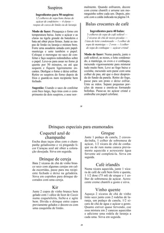 Suspiros                            malmente. Quando esfriarem, decore
                                                  com creme chantili e arrume um mo-
   Ingredientes para 50 suspiros:                 ranguinho sobre cada um. Depois, pin-
   12 colheres de sopa bem cheias de              cele com a calda indicada na página 14.
   açúcar de confeiteiro — 4 claras —
 raspas de casca de limão ou de laranja            Balas crocantes de café
Modo de fazer: Preaqueça o forno em                    Ingredientes para 40 balas:
temperatura baixa. Junte o açúcar e as               3 colheres de sopa de café solúvel —
claras na tigela grande da batedeira e               2 xícaras de chá de nozes picadas —
bata até obter picos firmes. Junte as ras-        l lata de leite condensado — l colher de
pas de limão ou laranja e misture bem.             sopa de manteiga — 2 ovos — l colher
Forre uma assadeira untada com papel-               de sopa de conhaque — açúcar cristal
manteiga e unte também o papel.
Coloque o merengue no saco de con-                Modo de fazer: Numa panela, junte o
feitar e faça suspiros redondinhos sobre          café solúvel, as nozes, o leite condensa-
o papel. Leve-os para assar no forno já           do, a manteiga, os ovos e o conhaque,
quente por 50 minutos, ou até que                 mexendo vigorosamente para misturar
sequem e fiquem ligeiramente en-                  tudo muito bem. Leve ao fogo baixo e
cantes. Desligue o forno e deixe esfriar.         cozinhe, mexendo sem parar com uma
Retire os suspiros do forno depois de             colher de pau, até que o doce despren-
frios e guarde-os num recipiente bem              da do fundo da panela. Retire do fogo,
fechado.                                          passe para um prato e deixe esfriar.
                                                  Unte as mãos. Separe pequenas por-
Sugestão: Usando o saco de confeitar              ções de massa e enrole-as formando
com bico largo, faça tiras com o com-             bolinhas. Passe-as no açúcar cristal e
primento de dois suspiros, e asse nor-            embrulhe em papel celofane.


                                             20




           Drinques especiais para enamorados
       Coquetel azul de                    Grogue
         champanhe             Junte 1 pedaço de canela, 2 cravos-
Encha duas taças altas com o cham-                da-índia, 1 colher de sobremesa de
panhe geladíssimo e vá pingando li-               açúcar, 1/2 xícara de chá de conha-
cor Curaçau azul até obter a colora-              que ou de rum numa caneca previa-
ção desejada. Sirva em seguida.                   mente aquecida e acrescente água
                                                  fervente até completá-la. Sirva em
                                                  seguida.
      Drinque de cereja
Bata 2 xícaras de chá de vinho bran-
co seco com algumas cerejas em cal-                         Café irlandês
da escorridas, passe para mu recipi-              Numa xícara aquecida, junte 1 xíca-
ente fechado e deixe na geladeira.                ra de café de café bem forte e quente,
Sirva em copinhos para drinque de-                1 1/2 dose (75 ml) de uísque e 1 co-
corados com uma cereja.                           lher de sobremesa de açúcar. Acres-
                                                  cente creme chantili a gosto e sirva.
                  Kir
Junte 2 copos de vinho branco bem                          Vinho quente
gelado com 1 cálice de licor de Cassis            Aqueça 2 xícaras de chá de vinho
numa coqueteleira, feche-a e agite                tinto seco junto com 2 rodelas de la-
bem. Divida o drinque entre copos                 ranja, um pedaço de canela, 1/2 xí-
previamente gelados e decore-os com               cara de chá de água e açúcar a gosto.
uma casquinha de limão.                           Quanto estiver quase fervendo, coe
                                                  essa mistura em 2 canecas aquecidas
                                                  e adicione uma rodela de laranja a
                                                  cada uma. Sirva em seguida.

                                             20
 