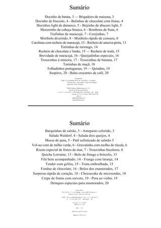 Sumário
         Docinho de batata, 3 — Brigadeiro de maisena, 3
  Docinho de biscoito, 4 - Bolinhas de chocolate com frutas, 4
   Docinhos light de damasco, 5 - Beijinho de abacaxi light, 5
      Moreninho de cabeça branca, 6 - Bombons de fruta, 6
             Trufinhas de maracujá, 7 - Cerejinhas, 7
      Minibolo divertido, 8 - Minibolo rápido de cenoura, 8
Carolinas com recheio de maracujá, 13 - Recheio de ameixa-preta, 13
                    Tortinhas de morango, 14
     Recheio de chocolate e limão, 15 — Recheio de trufa, 15
     Brevidade de maracujá, 16 - Queijadinhas especiais, 16
      Trouxinhas à mineira, 17 - Trouxinhas de banana, 17
                      Tortinhas de maçã, 18
           Folhadinhos portugueses, 19 — Quindins, 19
            Suspiros, 20 - Balas crocantes de café, 20
                                            Fotografias:
                       Capa: I ui: Fernando M;u i;m; Üu.da R O : Z .. H » (puni)
                                IX-mais lotos: Alcxsandc-. S;ah:on Produção
                                editorial: Clim I'd.tonai

                                    "'2004 Hditora Mdhoramcnos I t J . i .
                                          Atcnd.mc.Hoao ionsunndor:
                  ( :.nx;« l  > s i a l 2547 - CliP 01065-970 - Sao Paulo - SP Brás
                                              Fd.ção: 8 7 6 5 4 3 Ano: 2007 06 05 04
                                                      Nlix-X
                                              1SBN:S5-O(VO4 134-1
                                                Impu-sM) no B.as.1




                                       Sumário
         Barquinhas de salsão, 3 - Antepasto colorido, 3
            Salada Waldorf, 4 - Salada dois queijos, 4
         Musse de peru, 5 - Patê sofisticado de salmão 5
Vol-au-vent de milho verde, 6 - Gravatinha com molho de rúcula, 6
  Risoto especial de frutos do mar, 7 - Trouxinhas bicolores, 8
      Quiche Lorraine, 13 - Bolo de frango e brócolis, 13
      Filé bem acompanhado, 14 - Frango com laranja, 14
         Tender com geléia, 15 - Truta embrulhada, 15
      Fondue de chocolate, 16 - Bolos dos enamorados, 17
Surpresa rápida de coração, 18 - Cheesecake de microondas, 18
      Crepe de frutas com sorvete, 19 - Pera ao vinho, 19
             Drinques especiais para enamorados, 20
                                                   l-oloj-ralliis.
                         P A l i I N A L' l . u i s Macian ( i u u l a K0//1110 ( p n u l . )
                                      Dem ai s l ot os- Mai ccl o Hi cvn e

                      < JiHL 1 1 d i i o i a Mclhoiamenlos l . t t l a . ( a i  a Poslal 2^>
                               17 ( T P 0 10(o- l )70         São Paul o SP

                                             I c l i ç a o 5 1 .í 2 Ano:
                                                 2005 01 ()."> 02

                                                    MA - IV

                                            ISUN: S5-()()-()7>52ò-6

                                              Impresso 110 R i a s i l
 