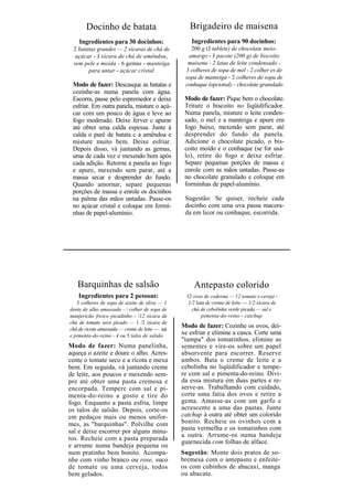 Docinho de batata                            Brigadeiro de maisena
    Ingredientes para 30 docinhos:                   Ingredientes para 90 docinhos:
  2 batatas grandes — 2 xícaras de chá de           200 g (J tablete) de chocolate meio-
   açúcar - J xícara de chá de amêndoa,            amargo - J pacote (200 g) de biscoito
  sem pele e moída - 6 gemas - manteiga            maisena - 2 latas de leite condensado -
        para untar - açúcar cristal               3 colheres de sopa de mel - 2 colher es de
                                                  sopa de manteiga - 2 colheres de sopa de
 Modo de fazer: Descasque as batatas e            conhaque (opcional) – chocolate granulado
 cozinhe-as numa panela com água.
 Escorra, passe pelo espremedor e deixe           Modo de fazer: Pique bem o chocolate.
 esfriar. Em outra panela, misture o açú-         Triture o biscoito no liqüidificador.
 car com um pouco de água e leve ao               Numa panela, misture o leite conden-
 fogo moderado. Deixe ferver c apurar             sado, o mel e a manteiga e apure em
 até obter uma calda espessa. Junte à             fogo baixo, mexendo sem parar, até
 calda o purê de batata c a amêndoa e             desprender do fundo da panela.
 misture muito bem. Deixe esfriar.                Adicione o chocolate picado, o bis-
 Depois disso, vá juntando as gemas,              coito moído e o conhaque (se for usá-
 uma de cada vez e mexendo bem após               lo), retire do fogo e deixe esfriar.
 cada adição. Retorne a panela ao fogo            Separe pequenas porções de massa e
 e apure, mexendo sem parar, até a                enrole com as mãos untadas. Passe-as
 massa secar e desprender do fundo.               no chocolate granulado e coloque em
 Quando amornar, separe pequenas                  forminhas de papel-alumínio.
 porções de massa e enrole os docinhos
 na palma das mãos untadas. Passe-os              Sugestão: Se quiser, recheie cada
 no açúcar cristal e coloque em formi-            docinho com uma uva passa macera-
 nhas de papel-alumínio.                          da em licor ou conhaque, escorrida.




   Barquinhas de salsão                              Antepasto colorido
    Ingredientes para 2 pessoas:                  12 ovos de codorna — 12 tomate s-cereja -
   3 colheres de sopa de azeite de oliva — 1       1/2 lata de creme de leite — 1/2 xícara de
dente de alho amassado -  colher de sopa de         chá de cebolinha verde picada — sal e
manjericão fresco picadinho - /12 xícara de               pimenta-do-reino - catchup
chá de tomate seco picado — 1 /2 xícara de
chá de ricota amassada — creme de leite — .saí
                                                 Modo de fazer: Cozinhe os ovos, dei-
e pimenta-do-reino - 4 ou 5 talos de salsão
                                                 xe esfriar e elimine a casca. Corte uma
                                                 "tampa" dos tomatinhos, elimine as
Modo de fazer: Numa panelinha,                   sementes e vire-os sobre um papel
aqueça o azeite e doure o alho. Acres-           absorvente para escorrer. Reserve
cente o tomate seco e a ricota e mexa            ambos. Bata o creme de leite e a
bem. Em seguida, vá juntando creme               cebolinha no liqüidificador e tempe-
de leite, aos poucos e mexendo sem-              re com sal e pimenta-do-reino. Divi-
pre até obter uma pasta cremosa e                da essa mistura em duas partes e re-
encorpada. Tempere com sal e pi-                 serve-as. Trabalhando com cuidado,
menta-do-reino a gosto e tire do                 corte uma fatia dos ovos e retire a
fogo. Enquanto a pasta esfria, limpe             gema. Amasse-as com um garfo e
os talos de salsão. Depois, corte-os             acrescente a uma das pastas. Junte
em pedaços mais ou menos unifor-                 catchup à outra até obter um colorido
mes, as "barquinhas". Polvilhe com               bonito. Recheie os ovinhos com a
sal e deixe escorrer por alguns minu-            pasta vermelha e os tomatinhos com
                                                 a outra. Arrume-os numa bandeja
tos. Recheie com a pasta preparada
                                                 guarnecida com folhas de alface.
e arrume numa bandeja pequena ou
num pratinho bem bonito. Acompa-                 Sugestão: Monte dois pratos de so-
nhe com vinho branco ou rose, suco               bremesa com o antepasto e enfeite-
de tomate ou uma cerveja, todos                  os com cubinhos de abacaxi, manga
bem gelados.                                     ou abacate.
 