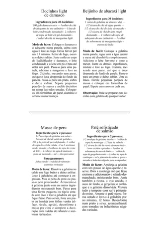 Docinhos light                        Beijinho de abacaxi light
          de damasco
                                                  Ingredientes para 30 docinhos:
   Ingredientes para 40 docinhos:               1 caixa de gelatina de abacaxi diet —
 300 g de damasco seco — l colher de chá          1/2 xícara de chá de água quente —
 de adoçante de uso culinário — l lata de       1/2 xícara de chá de leite desnatado -
 leite condensado desnatado - 2 colheres            1/2 xícara de chá de leite em pó
    de sopa de leite em pó desnatado -            desnatado — 2 colheres de sopa de
     l colher de chá de margarina light         adoçante de uso culinário — 1 colher
                                                  de sobremesa de margarina light -
Modo de fazer: Coloque o damasco e                          cravos-da-índia
o adoçante numa panela, cubra com
água e leve ao fogo. Deixe ferver por          Modo de fazer: Coloque a gelatina
uns 15 minutos. Retire do fogo, escor-         numa panela, regue com a água quente
ra e deixe esfriar. Junte então no copo        e mexa até dissolvê-la completamente.
do liqüidificador o damasco, o leite           Adicione o leite fervente e tome a
condensado e o leite em pó e bata até          mexer. Junte os demais ingredientes,
obter um purê. Passe-o para uma pa-            misture e leve ao fogo. Cozinhe, me-
nela, adicione a margarina e leve ao           xendo sem parar, até que o doce
fogo. Cozinhe, mexendo sem parar,              desprenda do fundo da panela. Passe-o
até que o doce desprenda do fundo da           para um prato e deixe esfriar. Unte as
panela. Passe-o para um prato, cubra           mãos. Enrole pequenas porções de
e deixe esfriar. Separe pequenas               massa e coloque em forminhas de
porções de massa e molde docinhos              papel. Espete um cravo em cada um.
na palma das mãos untadas. Coloque-
os em forminhas de papel-alumínio e            Observação: Pode-se preparar este do-
arrume numa bandeja.                           cinho com gelatina de qualquer sabor.




        Musse de peru                                  Patê sofisticado
   Ingredientes para 2 pessoas:
                                                          de salmão
    112 envelope de gelatina sem sabor -           Ingredientes para 2 pessoas:
    l xícara de chá de caldo de galinha -       1/2 envelope de gelatina incolor — l colher de
200 g de peito de peru defumado - 1 colher        sopa de manteiga -1/2 lata de salmão -
de sopa de cebola ralada - 2 ou 3 azeitonas      1/2 xícara de chá de ricota desmanchada -
verdes picadas - 4 colheres de sopa de creme        l ovos cozidos e picados — l colher de
 de leite — 2 colheres de sopa de maionese —      sobremesa de suco de limão —  colher de
 gotas de mostarda — sal — óleo para untar     sopa de gergelim torrado — l colher de sopa de
                                               conhaque - sal e pimenta-do-reino a gosto -
           Para guarnecer:
                                               torradas e bolachas salgadas para acompanhar.
   folhas verdes - rodelas de rabanete -
            azeitonas recheadas                Modo de fazer: Amoleça a gelatina
Modo de fazer: Dissolva a gelatina no          com um pouco de água quente e re-
caldo em fogo baixo e deixe esfriar.           serve. Bata a manteiga até que fique
Leve à geladeira até começar a en-             cremosa e adicionando o salmão des-
grossar. Moa o peito de peru ou pas-           manchado, misturando bem. Junte
se-o pelo processador. Acrescente-o            também a ricota, o ovo cozido, o
à gelatina junto com os outros ingre-          suco de limão, o gergelim, o conha-
dientes misturando bem. Passe para             que e a gelatina dissolvida. Misture
uma fôrma pequena ou tigela unta-              tudo e tempere com sal e pimenta-
da com óleo e leve à geladeira até que         do-reino. Arrume o patê numa for-
fique firme. Para servir, forre um pra-        ma untada e leve-o à geladeira por,
to ou bandeja com folhas verdes (al-           no mínimo, 12 horas. Desenforme
face, rúcula, agrião), desenforme a            num prato e sirva, acompanhando
musse por cima e complete a deco-              com torradas ou bolachinhas salga-
ração com rodelas de rabanete e azei-          das variadas.
tonas recheadas.
 