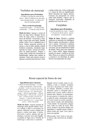 Trufinhas de maracujá                        a polpa coada com o leite condensado
                                                 e o creme de leite no liqüidificador.
     Ingredientes para 25 docinhos:              Deixe descansar por alguns minutos.
     12 colher es de sopa de creme de leite      Coloque um pouquinho de creme
   fresco - 400 g (2 tabletes) de chocolate      sobre cada docinho e decore com as
     meio-amargo picado - 4 colheres de          sementes reservadas. Mantenha na
           sopa de manteiga gelada               geladeira até a hora de servir.

        Para o creme de maracujá:                            Cerejinhas
   3 maracujás azedos — 1/2 lata de leite
   condensado — 1/2 lata de creme de leite          Ingredientes para 50 docinhos:
                                                  J caixa de gelatina de cereja - 3 maçãs
  Modo de fazer: Aqueça o creme de                — 3 xícaras de chá de açúcar - açúcar
  leite em fogo baixo. Quando ferver,                de confeiteiro - cerejas em calda
  retire do fogo, junte o chocolate e
  mexa até derreter. Acrescente a man-           Modo de fazer: Dissolva a gelatina
  teiga e passe para uma tigela. Quando          conforme as instruções da embalagem.
  esfriar, cubra e leve à geladeira por 4        Rale as maçãs, sem descascar, e misture
  horas. Separe pequenas porções de              com o açúcar. Acrescente a gelatina,
  massa e, com as mãos untadas, modele           leve ao fogo brando e apure, mexendo
  bombons achatados, afundando ligei-            sem parar, até que desprenda do fundo
  ramente no centro. Arrume em formi-            da panela. Passe para uma superfície
  nhas de papel-alumínio. Prepare o              lisa e deixe esfriar. Separe pequenas
  creme: bata a polpa dos maracujás no           porções de massa e molde-as em boli-
  liqüidificador, apenas para separar as         nhas. Passe-as no açúcar de confeiteiro
  sementes. Passe pela peneira (reserve          e arrume-as em forminhas de papel.
  algumas sementes para decorar) e bata          Decore com pedacinhos de cereja.




                   Risoto especial de frutos do mar
    Ingredientes para 2 pessoas:               Quando estiver rosado, junte os me-
 4 colheres de sopa de manteiga — 1/2 cebola   xilhões, a lula e o tomate. Tempere
    ralada ou picada fino -l dente de alho     com sal e um pouco de vinho e dei-
  picadinho - l colher de sopa de erva-doce
                                               xe refogar. Quando o tomate des-
picada (opcional) — l xícara de chá de arroz
  lavado e escorrido - sal - 100 g de polvo
                                               manchar, passe o refogado para a
picado — 100 g de camarão limpo — 100 g de     panela com o arroz, junte o polvo e
mexilhões limpos - 100 g de lula, cortada cm   misture bem. Depois, vá acrescentan-
  anéis - 2 tomates picados, sem pele nem      do aos poucos o restante do vinho e
    sementes — l copo de caldo de carne -      o caldo de carne, misturando sempre.
l copo de vinho branco seco — queijo ralado    O risoto estará no ponto quando o
         grosso — cheiro-verde picado          arroz estiver cozido, sem desmanchar,
                                               e bem úmido. Se necessário, pingue
Modo de fazer: Aqueça metade da
                                               mais vinho ou caldo de carne. Para
manteiga numa panela média e dou-
                                               servir, arrume-o em pratos fundos (ou
re a cebola, o alho e a erva-doce (se
quiser). Adicione o arroz, refogue um          tigelinhas) e espalhe queijo ralado e
pouco e cubra com água. A parte,               cheiro-verde por cima. Leve para a
afervente o polvo, apenas até que              mesa em seguida.
amoleça, e escorra. Leve uma frigidei-         Observação: Este risoto é um pra-
ra grande ao fogo com o restante da            to único, não necessita de comple-
manteiga c adicione o camarão.                 mentos.
 