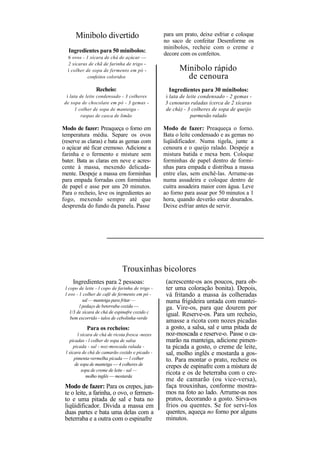 Minibolo divertido                          para um prato, deixe esfriar e coloque
                                                  no saco de confeitar Desenforme os
                                                  minibolos, recheie com o creme e
   Ingredientes para 50 minibolos:
                                                  decore com os confeitos.
  6 ovos - 1 xícara de chá de açúcar —
  2 xícaras de chã de farinha de trigo -
  í colher de sopa de fermento em pó -                  Minibolo rápido
            confeitos coloridos                           de cenoura
                 Recheio:                           Ingredientes para 30 minibolos:
  í lata de leite condensado - 3 colheres         i lata de leite condensado - 2 gemas -
 de sopa de chocolate em pó - 3 gemas -           3 cenouras raladas (cerca de 2 xícaras
      1 colher de sopa de manteiga -              de chá) - 3 colheres de sopa de queijo
         raspas de casca de limão                             parmesão ralado

Modo de fazer: Preaqueça o forno em               Modo de fazer: Preaqueça o forno.
temperatura média. Separe os ovos                 Bata o leite condensado e as gemas no
(reserve as claras) e bata as gemas com           liqüidificador. Numa tigela, junte a
o açúcar até ficar cremoso. Adicione a            cenoura e o queijo ralado. Despeje a
farinha e o fermento e misture sem                mistura batida e mexa bem. Coloque
bater. Bata as claras em neve e acres-            forminhas de papel dentro de formi-
cente à massa, mexendo delicada-                  nhas para empada e distribua a massa
mente. Despeje a massa em forminhas               entre elas, sem enchê-las. Arrume-as
para empada forradas com forminhas                numa assadeira e coloque dentro de
de papel e asse por uns 20 minutos.               cuitra assadeira maior com água. Leve
Para o recheio, leve os ingredientes ao           ao forno para assar por 50 minutos a 1
fogo, mexendo sempre até que                      hora, quando deverão estar dourados.
desprenda do fundo da panela. Passe               Deixe esfriar antes de servir.




                              Trouxinhas bicolores
     Ingredientes para 2 pessoas:                  (acrescente-os aos poucos, para ob-
 l copo de leite - l copo de farinha de trigo -    ter uma coloração bonita). Depois,
 l ovo - 1 colher de café de fermento em pó -      vá fritando a massa às colheradas
           sal — manteiga para fritar —            numa frigideira untada com mantei-
         l pedaço de beterraba cozida —            ga. Vire-os, para que dourem por
   1/3 de xícara de chá de espinafre cozido c
                                                   igual. Reserve-os. Para um recheio,
    bem escorrido - talos de cebolinha-verde
                                                   amasse a ricota com nozes picadas
            Para os recheios:                      a gosto, a salsa, sal e uma pitada de
        l xícara de chá de ricota fresca -nozes    noz-moscada e reserve-o. Passe o ca-
   picadas - l colher de sopa de salsa             marão na manteiga, adicione pimen-
     picada - sal - noz-moscada ralada -           ta picada a gosto, o creme de leite,
 l xícara de chá de camarão cozido e picado -      sal, molho inglês e mostarda a gos-
      pimenta-vermelha picada — l colher           to. Para montar o prato, recheie os
      de sopa de manteiga — 4 colheres de          crepes de espinafre com a mistura de
          sopa de creme de leite - sal —
             molho inglês — mostarda
                                                   ricota e os de beterraba com o cre-
                                                   me de camarão (ou vice-versa),
 Modo de fazer: Para os crepes, jun-               faça trouxinhas, conforme mostra-
 te o leite, a farinha, o ovo, o fermen-           mos na foto ao lado. Arrume-as nos
 to e uma pitada de sal e bata no                  pratos, decorando a gosto. Sirva-os
 liqüidificador. Divida a massa em                 frios ou quentes. Se for servi-los
 duas partes e bata uma delas com a                quentes, aqueça no forno por alguns
 beterraba e a outra com o espinafre               minutos.
 