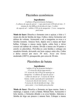Pãezinhos econômicos
                             Ingredientes:
                2 tabletes (30 g) de fermento biológico -
   2 colheres de sopa de açúcar -  copo americano (250 ml) de leite - 5
          xícaras de chá (600 g) de farinha de trigo - l colher
    de sopa de sal -  tablete ( 1 0 0 g) de margarina - 2 ovos - margarina
                                  para untar

Modo de fazer: Dissolva o fermento com o açúcar, o leite e 1
xícara de chá de farinha de trigo. Cubra e deixe fermentar até
dobrar de volume. Acrescente o sal, a margarina, os ovos e a
farinha restante. Amasse bem, depois sove a massa até fazer
bolhas. Coloque a massa numa tigela, cubra bem e deixe
crescer até dobrar de volume. Divida a massa em 10 partes e
enrole os pãezinhos. Polvilhe-os com farinha e coloque em
assadeira tintada, deixando um bom espaço entre eles. Cubra
e deixe crescer por mais 30 min. Asse em forno
moderado (180°C), preaquecido, por cerca de 30 min.

                   Pãezinhos de batata
                             Ingredientes:
                  / tablete (15 g) de fermento biológico -
                     1/2 xícara de chá de água morna -
               2/3 xícara de chá (150 g) de manteiga ou
               margarina - 4 colheres de sopa de açúcar -
                colher de chá de sal - 2 xícaras de chá de
               batata, cozida e passada pelo espremedor -
                 l xícara de chá de leite morno - 2 ovos -
               5 xícaras de chá de farinha de trigo - óleo
                  para untar - l ovo batido para pincelar

Modo de fazer: Dissolva o fermento na água morna. Junte a
manteiga, o açúcar, o sal e a batata. Misture bem. Acrescente o
leite morno, o fermento diluído e os ovos batidos. Adicione a
farinha de trigo aos poucos e amasse bem. Coloque a massa
 