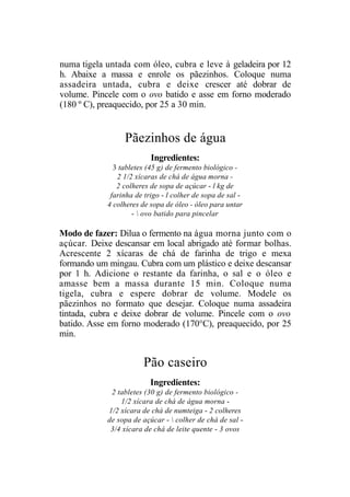 numa tigela untada com óleo, cubra e leve à geladeira por 12
h. Abaixe a massa e enrole os pãezinhos. Coloque numa
assadeira untada, cubra e deixe crescer até dobrar de
volume. Pincele com o ovo batido e asse em forno moderado
(180 º C), preaquecido, por 25 a 30 min.


                 Pãezinhos de água
                          Ingredientes:
              3 tabletes (45 g) de fermento biológico -
               2 1/2 xícaras de chá de água morna -
               2 colheres de sopa de açúcar - l kg de
             farinha de trigo - l colher de sopa de sal -
            4 colheres de sopa de óleo - óleo para untar
                    -  ovo batido para pincelar

Modo de fazer: Dilua o fermento na água morna junto com o
açúcar. Deixe descansar em local abrigado até formar bolhas.
Acrescente 2 xícaras de chá de farinha de trigo e mexa
formando um mingau. Cubra com um plástico e deixe descansar
por 1 h. Adicione o restante da farinha, o sal e o óleo e
amasse bem a massa durante 15 min. Coloque numa
tigela, cubra e espere dobrar de volume. Modele os
pãezinhos no formato que desejar. Coloque numa assadeira
tintada, cubra e deixe dobrar de volume. Pincele com o ovo
batido. Asse em forno moderado (170°C), preaquecido, por 25
min.


                        Pão caseiro
                          Ingredientes:
             2 tabletes (30 g) de fermento biológico -
                1/2 xícara de chá de água morna -
            1/2 xícara de chá de numteiga - 2 colheres
            de sopa de açúcar -  colher de chá de sal -
             3/4 xícara de chá de leite quente - 3 ovos
 