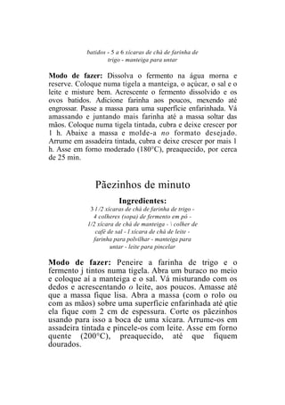 batidos - 5 a 6 xícaras de chá de farinha de
                    trigo - manteiga para untar

Modo de fazer: Dissolva o fermento na água morna e
reserve. Coloque numa tigela a manteiga, o açúcar, o sal e o
leite e misture bem. Acrescente o fermento dissolvido e os
ovos batidos. Adicione farinha aos poucos, mexendo até
engrossar. Passe a massa para uma superfície enfarinhada. Vá
amassando e juntando mais farinha até a massa soltar das
mãos. Coloque numa tigela tintada, cubra e deixe crescer por
1 h. Abaixe a massa e molde-a no formato desejado.
Arrume em assadeira tintada, cubra e deixe crescer por mais 1
h. Asse em forno moderado (180°C), preaquecido, por cerca
de 25 min.


               Pãezinhos de minuto
                        Ingredientes:
             3 l /2 xícaras de chá de farinha de trigo -
              4 colheres (sopa) de fermento em pó -
            1/2 xícara de chá de manteiga -  colher de
               café de sal - l xícara de chá de leite -
              farinha para polvilhar - manteiga para
                      untar - leite para pincelar

Modo de fazer: Peneire a farinha de trigo e o
fermento j tintos numa tigela. Abra um buraco no meio
e coloque aí a manteiga e o sal. Vá misturando com os
dedos e acrescentando o leite, aos poucos. Amasse até
que a massa fique lisa. Abra a massa (com o rolo ou
com as mãos) sobre uma superfície enfarinhada até qtie
ela fique com 2 cm de espessura. Corte os pãezinhos
usando para isso a boca de uma xícara. Arrume-os em
assadeira tintada e pincele-os com leite. Asse em forno
quente (200°C), preaquecido, até que fiquem
dourados.
 