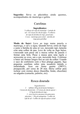 Sugestão: Sirva os pãezinhos ainda                               quentes,
acompanhados de manteiga e geléia.

                           Carolinas
                          Ingredientes:
             3 colheres de sopa de manteiga - l pitada de
             sal - 112 xícara de chá de água - 5 colheres
               de sopa de farinha de trigo, peneirada -
              2 ovos - manteiga para untar - farinha de
                          trigo para polvilhar

Modo de fazer: Leve ao togo numa panela a
manteiga, o sal e a água. Quando ferver, retire do fogo
e junte a farinha de uma só vez, mexendo rapi-.lamente
com uma colher de pau. Leve de volta ao fogo baixo,
c mexendo sem parar até a massa soltar da panela e
formar uma bola. Passe a massa para uma tigela e
acrescente os ovos, um a um, mexendo bem. Continue
a bater até formar longos fios ao cair da colher. Usando
o saco de confeiteiro com o bico pitanga gigante, faça
pequenas carolinas sobre uma assadeira tintada e
enfarinhada. Asse em forno quente (200°C),
preaquecido, por cerca de 20 min. Deixe esfriar para
rechear com cremes doces (baunilha, limão, chocolate)
ou salgados (camarão, palmito, etc).


                      Rosca dourada
                              In gr e d i e n t e s:
              2     tabletes (30 g) de fermento biológico -
      l xícara de chá de leite - 1/2 xícara de chá de açúcar –
                     1/2 kg de farinha de trigo -
                 3 ovos (reserve um pouco de gema para
              pincelar) -  50 g de margarina - l colher de
             café de sal - l colher de sopa de açúcar cristal
 