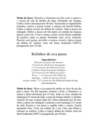 Modo de fazer: Dissolva o fermento no leite com o açúcar e
1 xícara de chá de farinha de trigo, formando um mingau.
Cubra e deixe descansar por 50 min. Acrescente os ingredientes
restantes, menos o açúcar cristal, e amasse até formar bolhas.
Cubra e espere crescer até dobrar de volume. Abra a massa em
retângulo. Dobre a massa em três partes no sentido da largura,
depois corte em 3 tiras e trance, assim a rosca ficará comprida.
Se preferir, junte as pontas formando uma rosca redonda.
Pincele com gema, polvilhe o açúcar cristal e deixe crescer
até dobrar de volume. Asse em forno moderado (190°C),
preaquecido, por 35 min.


                Rolinhos de uva passa
                           Ingredientes:
                   200 g de uva passa sem semente -
                1/2 xícara de chá de licor marasquino -
                l 1/4 xícara de chá (300 ml) de leite -
               2 tabletes (30 g) de fermento biológico -
                11/4 xícara de chá (200 g) de açúcar -
                2ovos -  1/3 xícara de chá (300 g) de
                manteiga -  colher de sopa de casca de
      laranja ralada -7 1/2 xícaras de chá (900 g) de farinha de trigo,
                           aproximadamente

Modo de fazer: Deixe a uva passa de molho no licor de um dia
para o outro. No dia seguinte, misture o leite, o fermento e o
açúcar e deixe descansar por 15 min. Junte os ovos, metade da
manteiga (2/3 xícara de chá), a casca de laranja ralada e a farinha.
Amasse até que a massa fique lisa. Deixe descansar por 20 min.
Abra a massa em retângulo e pincele-a com manteiga (1/2 xícara
de chá). Escorra a uva passa e espalhe sobre a massa. Enrole
apertando bem. Corte em rodelas de 2 cm. Unte uma fôrma e
coloque as rodelas. Cubra e espere dobrar de volume. Asse em
forno moderado (180°C), preaquecido, por 30 min.
 