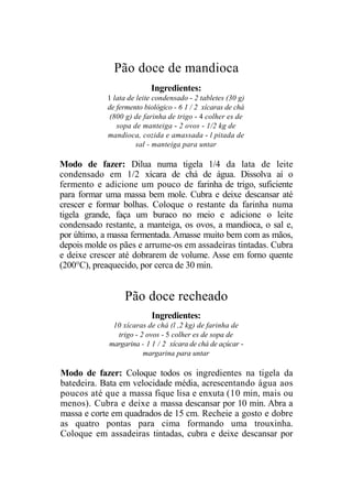 Pão doce de mandioca
                           Ingredientes:
            1 lata de leite condensado - 2 tabletes (30 g)
            de fermento biológico - 6 1 / 2 xícaras de chá
             (800 g) de farinha de trigo - 4 colher es de
               sopa de manteiga - 2 ovos - 1/2 kg de
            mandioca, cozida e amassada - l pitada de
                      sal - manteiga para untar

Modo de fazer: Dilua numa tigela 1/4 da lata de leite
condensado em 1/2 xícara de chá de água. Dissolva aí o
fermento e adicione um pouco de farinha de trigo, suficiente
para formar uma massa bem mole. Cubra e deixe descansar até
crescer e formar bolhas. Coloque o restante da farinha numa
tigela grande, faça um buraco no meio e adicione o leite
condensado restante, a manteiga, os ovos, a mandioca, o sal e,
por último, a massa fermentada. Amasse muito bem com as mãos,
depois molde os pães e arrume-os em assadeiras tintadas. Cubra
e deixe crescer até dobrarem de volume. Asse em forno quente
(200°C), preaquecido, por cerca de 30 min.


                  Pão doce recheado
                           Ingredientes:
              10 xícaras de chá (l ,2 kg) de farinha de
               trigo - 2 ovos - 5 colher es de sopa de
             margarina - 1 1 / 2 xícara de chá de açúcar -
                        margarina para untar

Modo de fazer: Coloque todos os ingredientes na tigela da
batedeira. Bata em velocidade média, acrescentando água aos
poucos até que a massa fique lisa e enxuta (10 min, mais ou
menos). Cubra e deixe a massa descansar por 10 min. Abra a
massa e corte em quadrados de 15 cm. Recheie a gosto e dobre
as quatro pontas para cima formando uma trouxinha.
Coloque em assadeiras tintadas, cubra e deixe descansar por
 