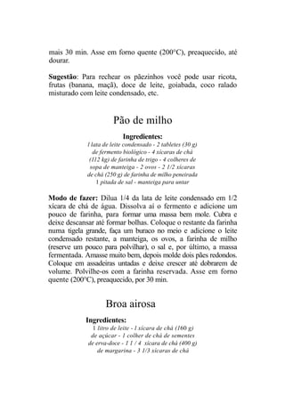 mais 30 min. Asse em forno quente (200°C), preaquecido, até
dourar.

Sugestão: Para rechear os pãezinhos você pode usar ricota,
frutas (banana, maçã), doce de leite, goiabada, coco ralado
misturado com leite condensado, etc.


                       Pão de milho
                           Ingredientes:
             l lata de leite condensado - 2 tabletes (30 g)
                de fermento biológico - 4 xícaras de chá
              (112 kg) de farinha de trigo - 4 colheres de
              sopa de manteiga - 2 ovos - 2 1/2 xícaras
             de chá (250 g) de farinha de milho peneirada
                 1 pitada de sal - manteiga para untar

Modo de fazer: Dilua 1/4 da lata de leite condensado em 1/2
xícara de chá de água. Dissolva aí o fermento e adicione um
pouco de farinha, para formar uma massa bem mole. Cubra e
deixe descansar até formar bolhas. Coloque o restante da farinha
numa tigela grande, faça um buraco no meio e adicione o leite
condensado restante, a manteiga, os ovos, a farinha de milho
(reserve um pouco para polvilhar), o sal e, por último, a massa
fermentada. Amasse muito bem, depois molde dois pães redondos.
Coloque em assadeiras untadas e deixe crescer até dobrarem de
volume. Polvilhe-os com a farinha reservada. Asse em forno
quente (200°C), preaquecido, por 30 min.


                    Broa airosa
            Ingredientes:
               1 litro de leite - l xícara de chá (160 g)
              de açúcar - 1 colher de chá de sementes
             de erva-doce - 1 1 / 4 xícara de chá (400 g)
                 de margarina - 3 1/3 xícaras de chá
 