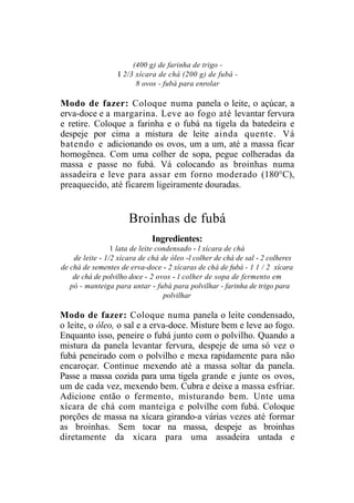 (400 g) de farinha de trigo -
                  I 2/3 xícara de chá (200 g) de fubá -
                        8 ovos - fubá para enrolar

Modo de fazer: Coloque numa panela o leite, o açúcar, a
erva-doce e a margarina. Leve ao fogo até levantar fervura
e retire. Coloque a farinha e o fubá na tigela da batedeira e
despeje por cima a mistura de leite ainda quente. Vá
batendo e adicionando os ovos, um a um, até a massa ficar
homogênea. Com uma colher de sopa, pegue colheradas da
massa e passe no fubá. Vá colocando as broinhas numa
assadeira e leve para assar em forno moderado (180°C),
preaquecido, até ficarem ligeiramente douradas.


                      Broinhas de fubá
                              Ingredientes:
                 1 lata de leite condensado - l xícara de chá
    de leite - 1/2 xícara de chá de óleo -l colher de chá de sal - 2 colheres
de chá de sementes de erva-doce - 2 xícaras de chá de fubá - 1 1 / 2 xícara
    de chá de polvilho doce - 2 ovos - l colher de sopa de fermento em
   pó - manteiga para untar - fubá para polvilhar - farinha de trigo para
                                   polvilhar

Modo de fazer: Coloque numa panela o leite condensado,
o leite, o óleo, o sal e a erva-doce. Misture bem e leve ao fogo.
Enquanto isso, peneire o fubá junto com o polvilho. Quando a
mistura da panela levantar fervura, despeje de uma só vez o
fubá peneirado com o polvilho e mexa rapidamente para não
encaroçar. Continue mexendo até a massa soltar da panela.
Passe a massa cozida para uma tigela grande e junte os ovos,
um de cada vez, mexendo bem. Cubra e deixe a massa esfriar.
Adicione então o fermento, misturando bem. Unte uma
xícara de chá com manteiga e polvilhe com fubá. Coloque
porções de massa na xícara girando-a várias vezes até formar
as broinhas. Sem tocar na massa, despeje as broinhas
diretamente da xícara para uma assadeira untada e
 