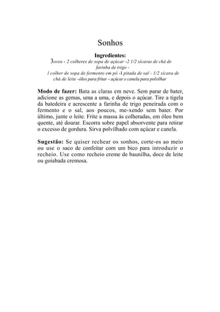 Sonhos
                           Ingredientes:
     3ovos - 2 colheres de sopa de açúcar -2 1/2 xícaras de chá de
                              farinha de trigo -
    l colher de sopa de fermento em pó -I pitada de sal - 1/2 xícara de
       chá de leite -óleo para fritar - açúcar e canela para polvilhar

Modo de fazer: Bata as claras em neve. Sem parar de bater,
adicione as gemas, uma a uma, e depois o açúcar. Tire a tigela
da batedeira e acrescente a farinha de trigo peneirada com o
fermento e o sal, aos poucos, me-xendo sem bater. Por
último, junte o leite. Frite a massa às colheradas, em óleo bem
quente, até dourar. Escorra sobre papel absorvente para retirar
o excesso de gordura. Sirva polvilhado com açúcar e canela.

Sugestão: Se quiser rechear os sonhos, corte-os ao meio
ou use o saco de confeitar com um bico para introduzir o
recheio. Use como recheio creme de baunilha, doce de leite
ou goiabada cremosa.
 