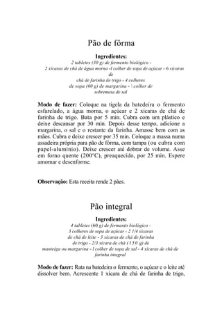 Pão de fôrma
                            Ingredientes:
                 2 tabletes (30 g) de fermento biológico -
   2 xícaras de chá de água morna -l colher de sopa de açúcar - 6 xícaras
                                     de
                    chá de farinha de trigo - 4 colheres
               de sopa (60 g) de margarina -  colher de
                             sobremesa de sal

Modo de fazer: Coloque na tigela da batedeira o fermento
esfarelado, a água morna, o açúcar e 2 xícaras de chá de
farinha de trigo. Bata por 5 min. Cubra com um plástico e
deixe descansar por 30 min. Depois desse tempo, adicione a
margarina, o sal e o restante da farinha. Amasse bem com as
mãos. Cubra e deixe crescer por 35 min. Coloque a massa numa
assadeira própria para pão de fôrma, com tampa (ou cubra com
papel-alumínio). Deixe crescer até dobrar de volume. Asse
em forno quente (200°C), preaquecido, por 25 min. Espere
amornar e desenforme.


Observação: Esta receita rende 2 pães.



                          Pão integral
                             Ingredientes:
               4 tabletes (60 g) de fermento biológico -
              3 colheres de sopa de açúcar - 2 1/4 xícaras
              de chá de leite - 3 xícaras de chá de farinha
                de trigo - 2/3 xícara de chá ( 1 5 0 g) de
  manteiga ou margarina - l colher de sopa de sal - 4 xícaras de chá de
                             farinha integral

Modo de fazer: Rata na batedeira o fermento, o açúcar e o leite até
dissolver bem. Acrescente 1 xícara de chá de farinha de trigo,
 