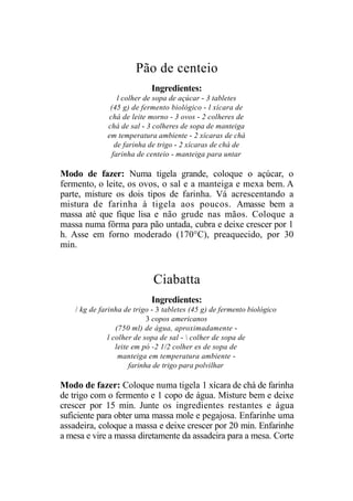 Pão de centeio
                             Ingredientes:
                  l colher de sopa de açúcar - 3 tabletes
               (45 g) de fermento biológico - l xícara de
              chá de leite morno - 3 ovos - 2 colheres de
              chá de sal - 3 colheres de sopa de manteiga
              em temperatura ambiente - 2 xícaras de chá
                 de farinha de trigo - 2 xícaras de chá de
                farinha de centeio - manteiga para untar

Modo de fazer: Numa tigela grande, coloque o açúcar, o
fermento, o leite, os ovos, o sal e a manteiga e mexa bem. A
parte, misture os dois tipos de farinha. Vá acrescentando a
mistura de farinha à tigela aos poucos. Amasse bem a
massa até que fique lisa e não grude nas mãos. Coloque a
massa numa fôrma para pão untada, cubra e deixe crescer por 1
h. Asse em forno moderado (170°C), preaquecido, por 30
min.


                             Ciabatta
                             Ingredientes:
    / kg de farinha de trigo - 3 tabletes (45 g) de fermento biológico
                             3 copos americanos
                  (750 ml) de água, aproximadamente -
               l colher de sopa de sal -  colher de sopa de
                  leite em pó -2 1/2 colher es de sopa de
                   manteiga em temperatura ambiente -
                       farinha de trigo para polvilhar

Modo de fazer: Coloque numa tigela 1 xícara de chá de farinha
de trigo com o fermento e 1 copo de água. Misture bem e deixe
crescer por 15 min. Junte os ingredientes restantes e água
suficiente para obter uma massa mole e pegajosa. Enfarinhe uma
assadeira, coloque a massa e deixe crescer por 20 min. Enfarinhe
a mesa e vire a massa diretamente da assadeira para a mesa. Corte
 