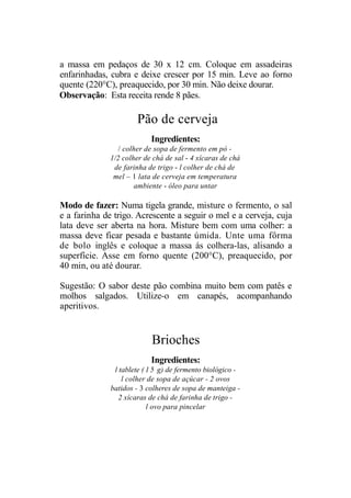 a massa em pedaços de 30 x 12 cm. Coloque em assadeiras
enfarinhadas, cubra e deixe crescer por 15 min. Leve ao forno
quente (220°C), preaquecido, por 30 min. Não deixe dourar.
Observação: Esta receita rende 8 pães.

                      Pão de cerveja
                           Ingredientes:
                 / colher de sopa de fermento em pó -
              1/2 colher de chá de sal - 4 xícaras de chá
               de farinha de trigo - l colher de chá de
               mel – 1 lata de cerveja em temperatura
                      ambiente - óleo para untar

Modo de fazer: Numa tigela grande, misture o fermento, o sal
e a farinha de trigo. Acrescente a seguir o mel e a cerveja, cuja
lata deve ser aberta na hora. Misture bem com uma colher: a
massa deve ficar pesada e bastante úmida. Unte uma fôrma
de bolo inglês e coloque a massa ás colhera-las, alisando a
superfície. Asse em forno quente (200°C), preaquecido, por
40 min, ou até dourar.

Sugestão: O sabor deste pão combina muito bem com patês e
molhos salgados. Utilize-o em canapés, acompanhando
aperitivos.


                           Brioches
                           Ingredientes:
               l tablete ( 1 5 g) de fermento biológico -
                  l colher de sopa de açúcar - 2 ovos
              batidos - 3 colheres de sopa de manteiga -
                 2 xícaras de chá de farinha de trigo -
                           l ovo para pincelar
 