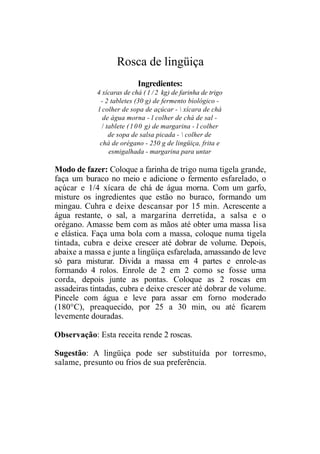 Rosca de lingüiça
                           Ingredientes:
            4 xícaras de chá ( 1 / 2 kg) de farinha de trigo
             - 2 tabletes (30 g) de fermento biológico -
            l colher de sopa de açúcar -  xícara de chá
              de água morna - l colher de chá de sal -
              / tablete ( 1 0 0 g) de margarina - l colher
                 de sopa de salsa picada -  colher de
             chá de orégano - 250 g de lingüiça, frita e
                 esmigalhada - margarina para untar

Modo de fazer: Coloque a farinha de trigo numa tigela grande,
faça um buraco no meio e adicione o fermento esfarelado, o
açúcar e 1/4 xícara de chá de água morna. Com um garfo,
misture os ingredientes que estão no buraco, formando um
mingau. Cuhra e deixe descansar por 15 min. Acrescente a
água restante, o sal, a margarina derretida, a salsa e o
orégano. Amasse bem com as mãos até obter uma massa lisa
e elástica. Faça uma bola com a massa, coloque numa tigela
tintada, cubra e deixe crescer até dobrar de volume. Depois,
abaixe a massa e junte a lingüiça esfarelada, amassando de leve
só para misturar. Divida a massa em 4 partes e enrole-as
formando 4 rolos. Enrole de 2 em 2 como se fosse uma
corda, depois junte as pontas. Coloque as 2 roscas em
assadeiras tintadas, cubra e deixe crescer até dobrar de volume.
Pincele com água e leve para assar em forno moderado
(180°C), preaquecido, por 25 a 30 min, ou até ficarem
levemente douradas.

Observação: Esta receita rende 2 roscas.

Sugestão: A lingüiça pode ser substituída por torresmo,
salame, presunto ou frios de sua preferência.
 