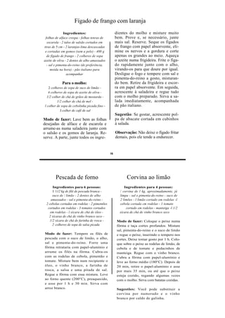 Fígado de frango com laranja
               Ingredientes:                        dientes do molho e misture muito
 folhas de alface crespa - folhas tenras de         bem. Prove e, se necessário, junte
  escarola - 2 talos de salsão cortados em          mais sal. Reserve. Seque os fígados
tiras de 5 cm - 2 laranjas-lima descascadas         de frango com papel absorvente, eli-
 e cortadas em gomos (sem a pele) - 400 g           mine os nervos e a gordura e corte
  de fígado de frango - 2 colheres de sopa          apenas os grandes ao meio. Aqueça
azeite de oliva - 2 dentes de alho amassados        o azeite numa frigideira. Frite o fíga-
  - sal e pimenta-do-reino (de preferência,         do rapidamente junto com o alho,
     moída na hora) - pão italiano para             virando-os para que doure por igual.
                 acompanhar                         Desligue o fogo e tempere com sal e
                                                    pimenta-do-reino a gosto, misturan-
             Para o molho:                          do bem. Retire da frigideira e escor-
    2 colheres de sopa de suco de limão -           ra em papel absorvente. Em seguida,
    4 colheres de sopa de azeite de oliva -         acrescente à saladeira e regue tudo
   1/2 colher de chá de grãos de mostarda -         com o molho preparado. Sirva a sa-
           1/2 colher de chá de mel -               lada imediatamente, acompanhada
 l colher de sopa de cebolinha picada fino -        de pão italiano.
             J colher de café de sal
                                                    Sugestão: Se gostar, acrescente pol-
Modo de fazer: Lave bem as folhas                   pa de abacate cortada em cubinhos
desejadas de alface e de escarola e                 à salada.
arrume-as numa saladeira junto com
o salsão e os gomos de laranja. Re-                 Observação: Não deixe o fígado fritar
serve. A parte, junte todos os ingre-               demais, pois ele tende a endurecer.


                                               16




        Pescada de forno                                   Corvina ao limão
      Ingredientes para 6 pessoas:                        Ingredientes para 4 pessoas:
      1 112 kg de filé de pescada branca -             / corvina de l kg, aproximadamente, já
      suco de  limão - 2 dentes de alho               limpa - sal e pimenta-do-reino - suco de
    amassados - sal e pimenta-do-reino -               2 limões - l limão cortado em rodelas -l
 2 cebolas cortadas em rodelas - 2 pimentões           cebola cortada cm rodelas - 1 tomate
  cortados em rodelas - 3 tomates cortados                 cortado em rodelas - manteiga -l 1/2
    em rodelas - l xícara de chá de óleo -             xícara de chá de vinho branco seco
   2 xícaras de chá de vinho branco seco -
    1/2 xícara de chá de farinha de rosca -          Modo de fazer: Coloque o peixe numa
      2 colheres de sopa de salsa picada             fôrma e taça cortes profundos. Misture
                                                     sal, pimenta-do-reino e o suco de limão
Modo de fazer: Tempere os filés de                   e regue o peixe, inserindo o tempero nos
pescada com o suco de limão, o alho,                 cortes. Deixe tomar gosto por 1 h. Colo-
sal e pimenta-do-reino. Forre uma                    que sobre o peixe as rodelas de limão, de
fôrma retrataria com papel-alumínio e                cebola e de tomate e pedacinhos de
arrume os filés na fôrma. Cubra-os                   manteiga. Regue com o vinho branco.
com as rodelas de cebola, pimentão e                 Cubra a fôrma com papel-alumínio e
tomate. Misture bem num recipiente o                 leve ao forno médio (180°C). Depois de
óleo, o vinho branco, a farinha de                   20 min, retire o papel-alumínio e asse
rosca, a salsa e uma pitada de sal.                  por mais 35 min, ou até que o peixe
Regue a fôrma com essa mistura. Leve                 esteja cozido, regando algumas vezes
ao forno quente (200°C), preaquecido,                com o molho. Sirva com batatas cozidas.
e asse por 1 h e 30 min. Sirva com
arroz branco.                                        Sugestões: Você pode substituir a
                                                     corvina por namorado e o vinho
                                                     branco por caldo de galinha.
 