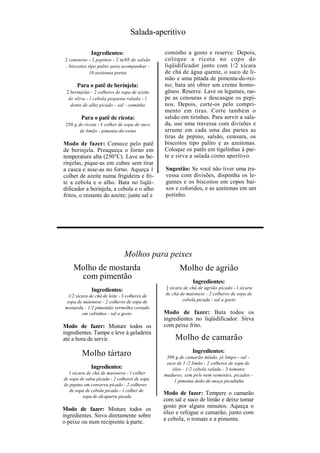Salada-aperitivo

              Ingredientes:                     cominho a gosto e reserve. Depois,
 2 cenouras - 2 pepinos - 2 ta/05 de salsão     coloque a ricota no copo do
 - biscoitos tipo palito para acompanhar -      liqüidificador junto com 1/2 xícara
              10 azeitonas pretas               de chá de água quente, o suco de li-
                                                mão e uma pitada de pimenta-do-rei-
       Para o patê de berinjela:                no; bata até obter um creme homo-
 2 berinjelas - 2 colheres de sopa de azeite    gêneo. Reserve. Lave os legumes, ras-
  de oliva - l cebola pequena ralada - l        pe as cenouras e descasque os pepi-
   dente de alho picado - sal - cominho         nos. Depois, corte-os pelo compri-
                                                mento em tiras. Corte também o
         Para o patê de ricota:                 salsão em tirinhas. Para servir a sala-
 250 g de ricota - J colher de sopa de suco     da, use uma travessa com divisões e
        de limão - pimenta-do-reino             arrume em cada uma das partes as
                                                tiras de pepino, salsão, cenoura, os
Modo de fazer: Comece pelo patê                 biscoitos tipo palito e as azeitonas.
de berinjela. Preaqueça o forno em              Coloque os patês em tigelinhas à par-
temperatura alta (250°C). Lave as be-           te e sirva a salada como aperitivo.
rinjelas, pique-as em cubos sem tirar
a casca e asse-as no forno. Aqueça 1            Sugestão: Se você não tiver uma tra-
colher de azeite numa frigideira e fri-         vessa com divisões, disponha os le-
te a cebola e o alho. Bata no liqüi-            gumes e os biscoitos em copos bai-
dificador a berinjela, a cebola e o alho        xos e coloridos, e as azeitonas em um
fritos, o restante do azeite; junte sal e       potinho.




                               Molhos para peixes
     Molho de mostarda                                 Molho de agrião
      com pimentão
                                                             Ingredientes:
              Ingredientes:                     ] xícara de chá de agrião picado - l xícara
   1/2 xícara de chá de leite - 3 colheres de   de chá de maionese - 2 colheres de sopa de
  sopa de maionese - 2 colheres de sopa de              cebola picada - sal a gosto
 mostarda - 1/2 pimentão vermelho cortado
          em cubinhos - sal a gosto             Modo de fazer: Bata todos os
                                                ingredientes no liqüidificador. Sirva
Modo de fazer: Misture todos os                 com peixe frito.
ingredientes. Tampe e leve à geladeira
até a hora de servir.                                Molho de camarão
         Molho tártaro                                       Ingredientes:
                                                 300 g de camarão miúdo, já limpo - sal -
                                                 suco de 1 /2 limão - 2 colheres de sopa de
              Ingredientes:                         óleo - 1/2 cebola ralada - 3 tomates
   l xícara de chá de maionese - l colher       maduros, sem pele nem sementes, picados -
de sopa de salsa picada - 2 colheres de sopa         1 pimenta dedo-de-moça picadinha
de pepino em conserva picado - 2 colheres
   de sopa de cebola picada - 1 colher de
                                                Modo de fazer: Tempere o camarão
          sopa de alcaparra picada
                                                com sal e suco de limão e deixe tomar
                                                gosto por alguns minutos. Aqueça o
Modo de fazer: Misture todos os
                                                óleo e refogue o camarão, junto com
ingredientes. Sirva diretamente sobre
o peixe ou num recipiente à parte.              a cebola, o tomate e a pimenta.
 