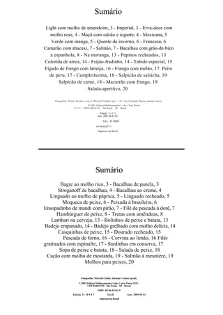Sumário
 Light com molho de amendoim, 3 - Imperial, 3 - Erva-doce com
   molho rose, 4 - Maçã com salsão e iogurte, 4 - Mexicana, 5
    Verde com manga, 5 - Quente de inverno, 6 - Francesa, 6
Camarão com abacaxi, 7 - Salmão, 7 - Bacalhau com grão-de-bico
   à espanhola, 8 - Na moranga, 13 - Pepinos recheados, 13
Colorida de arroz, 14 - Feijão-fradinho, 14 - Tabule especial, 15
Fígado de frango com laranja, 16 - Frango com melão, 17 Peito
   de peru, 17 - Completíssima, 18 - Salpicão de salsicha, 19
       Salpicão de carne, 18 - Macarrão com frango, 19
                      Salada-aperitivo, 20

     Fotografias: M;mro Donato ( c a p a ) ; Ròinulo Fialdini (páii 1 0 ) . Ims Fernando Macian (demais lotos)
                                     O 2001 Editora Melhoramentos I . t d a Caixa Postal
                        2517     CEP 01065-9-70 São Paulo SP Brasil

                                                Edição: 7 o 5 I
                                              Ano: 2005 04 03 02
                                                    NAx - IV ISBN:

                                             85-06-03257-1
                                               Impresso no Brasil




                                            Sumário
        Bagre ao molho rico, 3 - Bacalhau de panela, 3
       Stroganoff de bacalhau, 4 - Bacalhau ao creme, 4
   Linguado ao molho de páprica, 5 - Linguado recheado, 5
         Moqueca de peixe, 6 - Peixada à brasileira, 6
Ensopadinho de mandi com pirão, 7 - Filé de pescada à dorê, 7
      Hambúrguer de peixe, 8 - Trutas com amêndoas, 8
   Lambari na cerveja, 13 - Bolinhos de peixe e batata, 13
Badejo empanado, 14 - Badejo grelhado com molho delícia, 14
       Casquinhas de peixe, 15 - Dourado recheado, 15
         Pescada de forno, 16 - Corvina ao limão, 16 Filés
gratinados com espinafre, 17 - Sardinhas em conserva, 17
       Sopa de peixe e batata, 18 - Salada de peixe, 18
 Cação com molho de mostarda, 19 - Salmão à meunière, 19
                   Molhos para peixes, 20

                               Fotografias: Marcelo Uchôa; Adriana Crocker (prod.)
                            © 2001 Editora Melhoramentos Ltda. Caixa Postal 2547 -
                                   CEP 01065-970 - São Paulo - SP - Brasil
                                               ISBN: 85-06-03143-5
                      Edição. 11 10 9 8 7               IAx-II             Ano: 2005 04 03
                                                Impresso no Brasil
 