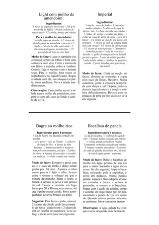Light com molho de                                       Imperial
         amendoim
              Ingredientes:                                   Ingredientes:
                                                    3 maçãs - suco de limão - 3 cenouras
 1 maço de espinafre ou rúcula - 200 g de
                                                    médias raladas - 2 colheres de sopa de
  mozarela de búfala - 50 g de rodelas de
                                                 shoyu - sal - l cebola cortada em rodelas -
tomate seco - 1/2 cebola cortada em rodelas
                                                   3 folhas de acelga cortadas em fatias - l
    Para o molho de amendoim:                   colher de sopa de azeite de oliva - suco de 2
 1 cebola pequena picada - 1/2 xícara de        limões - 1/2 xícara de chá de uva passa sem
 chá de pasta de amendoim - suco de 1/2         sementes - l xícara de chá de ameixa-preta
  limão - l dente de alho amassado - 2          seca sem caroço - 1/2 xícara de salsa picada
  pimentas-malaguetas picadas fino - 1/2        - 1/2 xícara de nozes picadas - l pimentão
      garrafinha de leite de coco light             vermelho picado - I raiz de erva-doce
                                                 fatiada - l galho de manjericão ou hortelã
Modo de fazer: Lave o espinafre (ou              picada a gosto - 2 talos de salsão picados -
a rúcula), separe as folhas e forre uma          l nabo médio ralado - l pedaço de gengibre
saladeira com elas. Corte a mozarela               ralado - 2 peras fatiadas para guarnecer
em fatias e espalhe sobre a verdura.                               (opcional)
Depois, faça o mesmo com o tomate
seco. Para o molho, bata todos os               Modo de fazer: Corte as maçãs em
ingredientes no liqüidificador. Regue           fatias, elimine as sementes e regue
a salada com ele, ou coloque-o à par-           com suco de limão. Reserve. Numa
te, numa molheira. Sirva a salada ime-          saladeira, junte a cenoura tempera-
diatamente.                                     da com shoyu e sal. Depois, junte os
Observação: Caso prefira servir a sa-           demais ingredientes e a maçã e mis-
lada sem o molho de amendoim, tem-              ture delicadamente. Decore com os
pere-a com sal, suco de limão e azei-           pedaços de pêra (se for usá-la) e sirva
te de oliva.                                    em seguida.




    Bagre ao molho rico                              Bacalhau de panela
    Ingredientes para 4 pessoas:                     Ingredientes para 6 pessoas:
 1 kg de bagre (ou mandi) cortado em              1/2 kg de bacalhau - 3 colheres de sopa de
 postas                                          óleo - 5 batatas médias cortadas em rodelas
 - sal a gosto - suco de l limão - 3 colheres       - l cebola grande cortada em rodelas -
       de sopa de óleo - 4 dentes de alho        2 pimentões vermelhos cortados em rodelas
   fatiados - 3 tomates grandes e maduros,       - 3 tomates cortados em rodelas - 2 tabletes
 sem pele nem sementes, picados - 2 folhas       de caldo de galinha dissolvidos em 2 xícaras
 de louro - 4 batatas, descascadas e cortadas           de chá de água quente - azeitonas
  em pedaços -  cebola cortada em rodelas
                                                Modo de fazer: Deixe o bacalhau de
Modo de fazer: Tempere o peixe com              molho em água gelada, de um dia
sal e o suco de limão e deixe tomar             para o outro, trocando a água várias
gosto por 30 min. Aqueça o óleo                 vezes. No dia seguinte, limpe o baca-
numa panela e frite o alho. Acres-              lhau, retirando pele e espinhas, e
cente o tomate e refogue até que o              corte em pedaços. Numa panela
tomate desmanche. Junte o louro, a              grande, aqueça o óleo e depois arrume
batata, a cebola, o peixe e um penico           em camadas a batata, a cebola, o
de sal. Tampe e cozinhe em fogo                 pimentão, o tomate e o bacalhau.
baixo por 20 a 30 min, sem mexer, até           Regue com o caldo de galinha, tampe
que o peixe esteja cozido. Sirva acom-          e cozinhe em fogo baixo por 30 min,
panhado de arroz branco ou pirão.               sacudindo a panela de vez em quan-
                                                do. Quando estiver pronto, adicione
Sugestão: Para fazer o pirão, misture           as azeitonas. Sirva com arroz branco.
2 xícaras de chá do caldo do cozimen
to do peixe (coado) com 1/2 xícara de           Observação: A água gelada foz com
chá de farinha de mandioca. Leve ao             que o sal se desprenda mais facilmente.
fogo e mexa sem parar até engrossar.
 