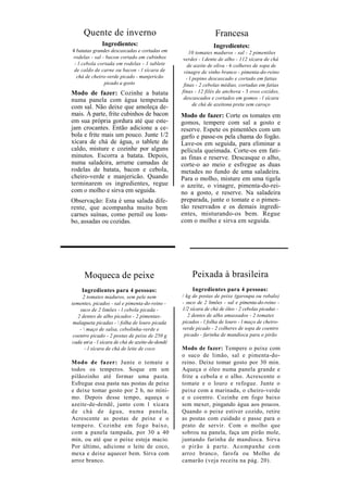 Quente de inverno                                          Francesa
              Ingredientes:                                     Ingredientes:
4 batatas grandes descascadas e cortadas em          10 tomates maduros - sal - 2 pimentões
rodelas - sal - bacon cortado em cubinhos         verdes - l dente de alho - 112 xícara de chá
 - l cebola cortada em rodelas - 1 tablete          de azeite de oliva - 6 colheres de sopa de
 de caldo de carne ou bacon - l xícara de         vinagre de vinho branco - pimenta-do-reino
  chá de cheiro-verde picado - manjericão          - l pepino descascado e cortado em fatias
               picado a gosto                     finas - 2 cebolas médias, cortadas em fatias
Modo de fazer: Cozinhe a batata                  finas - 12 filés de anchova - 3 ovos cozidos,
numa panela com água temperada                    descascados e cortados em gomos - l xícara
                                                       de chá de azeitona preta sem caroço
com sal. Não deixe que amoleça de-
mais. À parte, frite cubinhos de bacon           Modo de fazer: Corte os tomates em
em sua própria gordura até que este-             gomos, tempere com sal a gosto e
jam crocantes. Então adicione a ce-              reserve. Espete os pimentões com um
bola e frite mais um pouco. Junte 1/2            garfo e passe-os pela chama do fogão.
xícara de chá de água, o tablete de              Lave-os em seguida, para eliminar a
caldo, misture e cozinhe por alguns              película queimada. Corte-os em fati-
minutos. Escorra a batata. Depois,               as finas e reserve. Descasque o alho,
numa saladeira, arrume camadas de                corte-o ao meio e esfregue as duas
rodelas de batata, bacon e cebola,               metades no fundo de uma saladeira.
cheiro-verde e manjericão. Quando                Para o molho, misture em uma tigela
terminarem os ingredientes, regue                o azeite, o vinagre, pimenta-do-rei-
com o molho e sirva em seguida.                  no a gosto, e reserve. Na saladeira
Observação: Esta é uma salada dife-              preparada, junte o tomate e o pimen-
rente, que acompanha muito bem                   tão reservados e os demais ingredi-
carnes suínas, como pernil ou lom-               entes, misturando-os bem. Regue
bo, assadas ou cozidas.                          com o molho e sirva em seguida.




      Moqueca de peixe                               Peixada à brasileira
     Ingredientes para 4 pessoas:                    Ingredientes para 4 pessoas:
      2 tomates maduros, sem pele nem            / kg de postas de peixe (garoupa ou robalo)
sementes, picados - sal e pimenta-do-reino -     - suco de 2 limões - sal e pimenta-do-reino -
    suco de 2 limões - l cebola picada -         1/2 xícara de chá de óleo - 2 cebolas picadas -
   2 dentes de alho picados - 2 pimentas-           2 dentes de alho amassados - 2 tomates
 malagueta picadas -  folha de louro picada     picados - l folha de louro - l maço de cheiro-
    -  maço de salsa, cebolinha-verde e         verde picado - 2 colheres de sopa de coentro
 coentro picado - 2 postas de peixe de 250 g      picado - farinha de mandioca para o pirão
cada una - l xícara de chá de azeite-de-dendê
       - l xícara de chá de leite de coco        Modo de fazer: Tempere o peixe com
                                                 o suco de limão, sal e pimenta-do-
Modo de fazer: Junte o tomate e                  reino. Deixe tomar gosto por 30 min.
todos os temperos. Soque em um                   Aqueça o óleo numa panela grande e
pilãozinho até formar uma pasta.                 frite a cebola e o alho. Acrescente o
Esfregue essa pasta nas postas de peixe          tomate e o louro e refogue. Junte o
e deixe tomar gosto por 2 h, no míni-            peixe com a marinada, o cheiro-verde
mo. Depois desse tempo, aqueça o                 e o coentro. Cozinhe em fogo baixo
azeite-de-dendê, junto com 1 xícara              sem mexer, pingando água aos poucos.
de chá de água, numa panela.                     Quando o peixe estiver cozido, retire
Acrescente as postas de peixe e o                as postas com cuidado e passe para o
tempero. Cozinhe em fogo baixo,                  prato de servir. Com o molho que
com a panela tampada, por 30 a 40                sobrou na panela, faça um pirão mole,
min, ou até que o peixe esteja macio.            juntando farinha de mandioca. Sirva
Por último, adicione o leite de coco,            o pirão à parte. Aco mpanhe co m
mexa e deixe aquecer bem. Sirva com              arroz branco, farofa ou Molho de
arroz branco.                                    camarão (veja receita na pág. 20).
 
