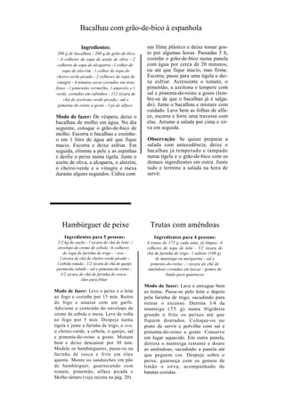 Bacalhau com grão-de-bico à espanhola

               Ingredientes:                       um filme plástico e deixe tomar gos-
 200 g de bacalhau - 200 g de grão-de-bico         to por algumas horas. Passadas 5 h,
 - 4 colheres de sopa de azeite de oliva - 2       cozinhe o grão-de-bico numa panela
 colheres de sopa de alcaparra - l colher de       com água por cerca de 20 minutos,
    sopa de alecrim - l colher de sopa de          ou até que fique macio, mas firme.
 cheiro-verde picado - 2 colheres de sopa de       Escorra, passe para uma tigela e dei-
 vinagre - 4 tomates secos cortados em tiras       xe esfriar. Acrescente o tomate, o
finas - l pimentão vermelho, l amarelo e l         pimentão, a azeitona e tempere com
verde, cortados em cubinhos - 112 xícara de        sal e pimenta-do-reino a gosto (lem-
     chá de azeitona verde picada - sal e          bre-se de que o bacalhau já é salga-
  pimenta-do-reino a gosto - l pé de alface        do). Junte o bacalhau e misture com
                                                   cuidado. Lave bem as folhas de alfa-
Modo de fazer: De véspera, deixe o                 ce, escorra e forre uma travessa com
bacalhau de molho em água. No dia                  elas. Arrume a salada por cima e sir-
seguinte, coloque o grão-de-bico de                va em seguida.
molho. Escorra o bacalhau e cozinhe-
o em 1 litro de água até que fique                 Observação: Se quiser preparar a
macio. Escorra e deixe esfriar. Em                 salada com antecedência, deixe o
seguida, elimine a pele e as espinhas              bacalhau já temperado e tampado
e desfie o peixe numa tigela. Junte o              numa tigela e o grão-de-bico com os
azeite de oliva, a alcaparra, o alecrim,           demais ingredientes em outra. Junte
o cheiro-verde e o vinagre e mexa                  tudo e termine a salada na hora de
durante alguns segundos. Cubra com                 servir.




    Hambúrguer de peixe                             Trutas com amêndoas
     Ingredientes para 5 pessoas:                      Ingredientes para 4 pessoas:
  1/2 kg de cação - l xícara de chá de leite -    4 trutas de 175 g cada uma, já limpas -4
  envelope de creme de cebola - 6 colheres         colheres de sopa de leite - 1/2 xícara de
     de sopa de farinha de trigo -  ovo -         chá de farinha de trigo - l tablete (100 g)
   l xícara de chá de cheiro-verde picado -             de manteiga ou margarina - sal e
 l cebola ralada - 1/2 xícara de chá de queijo       pimenta-do-reino -  xícara de chá de
 parmesão ralado - sal e pimenta-do-reino -         amêndoas cortadas em lascas - gomos de
   1/2 xícara de chá de farinha de rosca -                   limão para guarnecer
                óleo para fritar
                                                  Modo de fazer: Lave e enxugue bem
Modo de fazer: Leve o peixe e o leite             as trutas. Passe-as pelo leite e depois
ao fogo e cozinhe por 15 min. Retire              pela farinha de trigo, sacudindo para
do fogo e amasse com um garfo.                    retirar o excesso. Derreta 3/4 da
Adicione o conteúdo do envelope de                manteiga ( 7 5 g) numa frigideira
creme de cebola e mexa. Leve de volta             grande e frite os peixes até que
ao fogo por 5 min. Despeje numa                   fiquem dourados. Coloque-os no
tigela e junte a farinha de trigo, o ovo,         prato de servir e polvilhe com sal e
o cheiro-verde, a cebola, o queijo, sal           pimenta-do-reino a gosto. Conserve
e pimenta-do-reino a gosto. Misture               em lugar aquecido. Em outra panela,
bem e deixe descansar por 30 min.                 derreta a manteiga restante e doure
Modele os hamhúrgueres, passe-os na               as amêndoas, sacudindo a panela até
farinha de rosca e frite em óleo                  que peguem cor. Despeje sobre o
quente. Monte os sanduíches em pão                peixe, guarneça com os gomos de
de hambúrguer, guarnecendo com                    limão e sirva, acompanhado de
tomate, pimentão, alface picada e                 batatas cozidas.
Molho tártaro (veja receita na pág. 20).
 