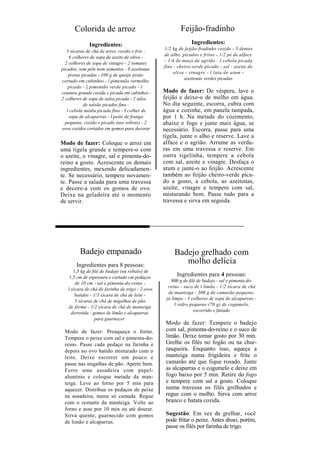 Colorida de arroz                                   Feijão-fradinho
             Ingredientes:                                     Ingredientes:
                                                  1/2 kg de feijão-fradinho cozido - 3 dentes
   3 xícaras de chá de arroz cozido e frio -
                                                  de alho, picados e fritos - 1/2 pé de alface
    6 colheres de sopa de azeite de oliva -
                                                  - 1/4 de maço de agrião - l cebola picada
  2 colheres de sopa de vinagre - 2 tomates
                                                  fino - cheiro-verde picado - sal - azeite de
picados, sem pele nem sementes - 8 azeitonas
                                                       oliva - vinagre - l lata de atum -
    pretas picadas - 100 g de queijo prato
                                                            azeitonas verdes picadas
cortado em cubinhos - l pimentão vermelho
    picado - ] pimentão verde picado - l
cenoura grande cozida e picada em cubinhos -      Modo de fazer: De véspera, lave o
2 colheres de sopa de salsa picada - 2 talos      feijão e deixe-o de molho em água.
            de salsão picados fino -              No dia seguinte, escorra, cubra com
   l cebola média picada fino - J colher de       água e cozinhe, em panela tampada,
    sopa de alcaparras - l peito de frango        por 1 h. Na metade do cozimento,
  pequeno, cozido e picado (use sobras) - 2       abaixe e fogo e junte mais água, se
ovos cozidos cortados em gomos para decorar       necessário. Escorra, passe para uma
                                                  tigela, junte o alho e reserve. Lave a
Modo de fazer: Coloque o arroz em                 alface e o agrião. Arrume as verdu-
uma tigela grande e tempere-o com                 ras em uma travessa e reserve. Em
o azeite, o vinagre, sal e pimenta-do-            outra tigelinha, tempere a cebola
reino a gosto. Acrescente os demais               com sal, azeite e vinagre. Desfaça o
ingredientes, mexendo delicadamen-                atum e junte-o ao feijão. Acrescente
te. Se necessário, tempere novamen-               também ao feijão cheiro-verde pica-
te. Passe a salada para uma travessa              do a gosto, a cebola, as azeitonas,
e decore-a com os gomos de ovo.                   azeite, vinagre e tempere com sal,
Deixe na geladeira até o momento                  misturando bem. Passe tudo para a
de servir.                                        travessa e sirva em seguida.




         Badejo empanado                               Badejo grelhado com
       Ingredientes para 8 pessoas:
                                                          molho delícia
      1,5 kg de filé de badejo (ou robalo) de
    1,5 cm de espessura e cortado cm pedaços
                                                        Ingredientes para 4 pessoas:
                                                      800 g de filé de badejo - sal e pimenta-do-
       de 10 cm - sal e pimenta-do-reino -
                                                    reino - suco de í limão - 1/2 xícara de chá
   l xícara de chá de farinha de trigo - 2 ovos
                                                    de manteiga - 300 g de camarão pequeno,
       batidos - 1/3 xícara de chá de leite -
                                                   já limpo - 3 colheres de sopa de alcaparras -
       3 xícaras de chá de migalhas de pão
                                                        l vidro pequeno (70 g) de cogumelo,
   de fôrma - 1/2 xícara de chá de manteiga
                                                                  escorrido e fatiado
     derretida - gomos de limão e alcaparras
                  para guarnecer
                                                   Modo de fazer: Tempere o badejo
 Modo de fazer: Preaqueça o forno.                 com sal, pimenta-do-reino e o suco de
 Tempere o peixe com sal e pimenta-do-             limão. Deixe tomar gosto por 30 min.
 reino. Passe cada pedaço na farinha e             Grelhe os filés no fogão ou na chur-
 depois no ovo batido misturado com o              rasqueira. Enquanto isso, aqueça a
 leite. Deixe escorrer um pouco e                  manteiga numa frigideira e frite o
 passe nas migalhas de pão. Aperte bem.            camarão até que fique rosado. Junte
 Forre uma assadeira com papel-                    as alcaparras e o cogumelo e deixe em
 alumínio e coloque metade da man-                 fogo baixo por 5 min. Retire do fogo
 teiga. Leve ao forno por 5 min para               e tempere com sal a gosto. Coloque
 aquecer. Distribua os pedaços de peixe            numa travessa os filés grelhados e
 na assadeira, numa só camada. Regue               regue com o molho. Sirva com arroz
 com o restante da manteiga. Volte ao              branco e batata cozida.
 forno e asse por 10 min ou até dourar.
 Sirva quente, guarnecido com gomos                Sugestão: Em vez de grelhar, você
 de limão e alcaparras.                            pode fritar o peixe. Antes disso, porém,
                                                   passe os filés por farinha de trigo.
 