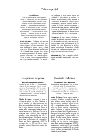 Tabule especial

               Ingredientes:                      da, coloque o trigo numa tigela ou
    2/3 de xícara de chá de trigo fino para       saladeira. Acrescente o tomate, a
 quibe - 4 tomates sem pele nem sementes,         cebola, a cebolinha, o alho, a salsa, a
    cortados em cubinhos - l cebola roxa          azeitona e a hortelã e misture deli-
    pequena picada - 3 cebolinhas-verdes          cadamente. A parte, junte o azeite e
   picadas - 2 dentes de alho amassados -         o suco de limão e tempere com sal e
 l xícara de chá de salsa picada - azeitonas      pimenta-do-reino a gosto. Misture bem
    pretas picadas - 4 colheres de sopa de        e regue a salada com esse molho.
 hortelã picada - 1/2 xícara de chá de azeite     Mexa delicadamente e decore com
   de oliva - 5 colheres de sopa de suco de       folhas de hortelã. Sirva em seguida.
  limão - sal e pimenta-do-reino a gosto -
       folhas de hortelã para guarnecer           Sugestão: Se você quiser eliminar a
                                                  acidez do tomate, algumas horas an-
Modo de fazer: Coloque o trigo em                 tes de usá-lo, espete-o com um garfo,
uma peneira e enxágüe em água cor-                para proporcionar a eliminação de lí-
rente durante alguns minutos. De-                 quido. No caso da cebola, a acidez
pois, coloque-o numa tigela, cubra                pode ser evitada, deixando a cebola
com água fria e deixe de molho por                picada, de molho em água com vi-
1 h. Passado esse tempo, forre a pe-              nagre durante alguns minutos.
neira com um pano de prato limpo,
passe o trigo para ela e escorra bem.            Observação: Caso vá servir o tabule
Feche o pano e esprema para elimi-               como entrada, acompanhe com pão
nar o excesso de umidade. Em segui-              sírio.




   Casquinhas de peixe                                Dourado recheado
    Ingredientes para 4 pessoas:                     Ingredientes para 4 pessoas:
l colher de sopa de óleo - 1/2 cebola ralada     1 dourado de mais ou menos l kg, já limpo
- l dente de alho amassado - 1 1 / 2 xícara           - 100 g de miolo de pão esfarelado -
de sobras de peixe picadas - l /2 xícara de        l xícara de chá de leite - l maço de salsa
chá de miolo de pão - 1/2 xícara de chá de       picado - 2 cebolas pequenas raladas - l ovo
leite - 1 colher de sopa de salsa picada - sal   - sal e pimenta-do-reino - 1 / 2 xícara de chá
e pimenta-do-reino - 1/2 xícara de chá de                  de óleo - 2 dentes de alho
farinha de rosca - manteiga
                                                 Modo de fazer: Lave bem o peixe e
Modo de fazer: Aqueça o óleo e                   enxugue. Amoleça o miolo de pão no
refogue a cebola e o alho. Adicione o            leite. Misture numa tigela o miolo de
peixe picado e o pão amolecido no                pão espremido, a salsa, a cebola, o ovo,
leite, e misture bem. Cozinhe em fogo            sal e pimenta-do-reino. Tempere o
baixo por alguns minutos. Junte a                peixe por dentro com sal e pimenta-do-
salsa, sal e pimenta-do-reino a gosto,           reino. Coloque o recheio dentro do
mexa bem e retire do fogo. Coloque a             peixe, apertando bem. Depois, costure a
mistura nas conchas (as mesmas                   abertura com uma agulha grossa ou
usadas para casquinha de s ir i ) .              prenda com palitos. Coloque o óleo e os
Espalhe por cima a farinha de rosca e            dentes de alho numa fôrma retrataria.
distribua pedacinhos de manteiga.                Arrume o peixe na fôrma e tempere
Leve ao forno moderado (180°C),                  também por tora com sal e pimenta-do-
preaquecido, por 15 min. Sirva como              reino. Leve ao tomo moderado (180°C),
entrada, guarnecidas com gomos de                preaquecido, e asse por 40 min, regando
limão.                                           várias vezes com o molho. Sirva o peixe
                                                 com o molho, acompanhado de batata
                                                 cozida ou arroz branco.
 