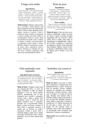 Frango com melão                                          Peito de peru
                                                                    Ingredientes:
              Ingredientes:                               4 cenouras - l abobrinha pequena -
2 peitos de frango - sal e pimenta-do-reino                l nabo pequeno - 2 batatas médias
- cheiro-verde picado - l melão - 2 cebolas              descascadas - 250 g de vagem - sal -
 raladas - 2 tomates picados, sem pele nem                 1 lata de ervilha escorrida - l vidro
sementes - 3 talos de salsão picados fino -             pequeno de palmito cortado em rodelas -
 noz-moscada ralada - l vidro pequeno de               l copo de maionese com limão - 300 g de
 cogumelo escorrido - 3 colheres de sopa de                  peito de peru defumado fatiado
   maionese - alface picada para decorar
                                                                   Para o molho:
                                                       1 maço de cheiro-verde picado - l lata de
Modo de fazer: Elimine a pele do fran-
                                                       anchovas escorridas - 1/2 xícara de chá de
go e cozinhe-o numa panela com                        azeite de oliva - 2 dentes de alho amassados
água temperada com sal, pimenta-do-                                 - suco de 2 limões
reino e cheiro-verde. Quando estiver
macio, escorra e reserve. Corte o                    Modo de fazer: Corte em tiras as ce-
melão ao meio, elimine as sementes                   nouras, a abobrinha, o nabo e as bata-
e escave a polpa com uma colher ou                   tas. Junte a vagem e cozinhe em água
um boleador; reserve a casca. Junte                  temperada com sal. Escorra e deixe
as bolinhas de melão com a cebola,                   esfriar. Para o molho, bata todos os
o tomate, o salsão, a noz-moscada e                  ingredientes no liqüidificador. Adicio-
o cogumelo numa tigela e mexa.                       ne a ervilha, o palmito e a maionese
Desfie o frango e acrescente-o à tige-               aos legumes e misture. Passe tudo para
la, junto com a maionese; torne a                    uma saladeira. Depois, enrole as fati-
mexer. Recheie as metades do me-                     as de peru e disponha-as sobre a sala-
lão com a salada e guarneça cada                     da. Regue com o molho e sirva em
uma com um punhado de alface.                        seguida.


                                                17




   Filés gratinados com                               Sardinhas em conserva
         espinafre
                                                                   Ingredientes:
                                                      2 kg de sardinha, limpa (retire as vísceras,
    Ingredientes para 4 pessoas:
                                                            a cabeça e as esc amas) - sal e
I kg de filé de peixe (pescada ou linguado) -
                                                     pimenta-do-reino - 2 xícaras de chá de óleo
sal e pimenta-do-reino - suco de 2 limões -l
                                                           - 1 1/2 xícara de chá de vinagre
maço de espinafre - noz-moscada ralada -
200 g de mozarela ralada - 1 pacote (50 g)
de queijo parmesão ralado                            Modo de fazer: Lave bem as sardi-
                                                     nhas, enxugue-as e tempere com sal e
Modo de fazer: Tempere o peixe com                   pimenta-do-reino a gosto. Numa pa-
sal, pimenta-do-reino e o suco de                    nela de pressão, arrume cuidado-
limão. Embrulhe os filés em papel-                   samente as sardinhas em camadas,
alumínio e leve ao forno quente                      alternando o sentido. Misture o óleo
(200°C), preaquecido, por 15 min.                    com o vinagre e 2 xícaras de chá de
Enquanto isso, cozinhe o espinafre,                  água. Despeje essa mistura sobre a
escorra toda a água e pique bem                      sardinha, tampe a panela de pressão e
miudinho. Forre o fundo de uma                       leve ao fogo alto. Quando começar a
fôrma refratária com o espinafre.                    chiar, abaixe o fogo para o mínimo e
Polvilhe sal e noz-moscada ralada.                   cozinhe por 2 h. Deixe descansar de
Retire o peixe do forno e arrume os                  um dia para o outro, sem abrir a
filés sobre o espinafre (reserve o                   panela. No dia seguinte, retire as
molho que se formou no papel-                        sardinhas, uma a uma, com cuidado, e
alumínio). Cubra o peixe com a                       vá arrumando num recipiente que
mozarela ralada e regue com o molho                  feche bem. Conserve na geladeira.'
reservado. Polvilhe por cima o queijo
parmesão. Leve ao forno quente para                  Observação: Esta sardinha fica igual
gratinar.                                            á de lata.


                                                17
 