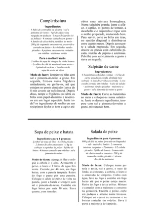 Completíssima                            obter uma mistura homogênea.
                                                  Numa saladeira grande, junte a alfa-
              Ingredientes:                       ce, o agrião, os gomos de tomate, a
4 bifes de contrafilé ou alcatra - sal e
                                                  alcachofra e o cogumelo e regue com
pimenta-do-reino - l pé de alface lisa
rasgada em pedaços - l maço de agrião (só
                                                  o molho preparado, misturando bem.
as folhas) - 4 tomates cortados em gomos -        Para servir, corte os bifes em tiras,
4 fundos de alcachofra partidos ao meio -         no sentido diagonal e distribua-as
200 g de cogumelo em conserva, escorrido e        entre quatro pratos. Depois acrescen-
  cortado em fatias - 4 cebolinhas verdes         te a salada preparada. Em seguida,
 picadas - 4 pepinos em conserva cortados         decore os pratos com cebolinha pi-
        em rodelas - azeitonas verdes             cada, rodelas de pepino e azeitonas.
                                                  Polvilhe com sal e pimenta a gosto e
         Para o molho francês:                    sirva em seguida.
 J colher de sopa de vinagre de vinho branco
 - l colher de chá de mostarda com ervas -
      l pitada de açúcar - 5 colheres de                 Salpicão de carne
            sopa de azeite de oliva
                                                                Ingredientes:
Modo de fazer: Tempere os bifes com                6 batatinhas redondas cozidas - 1/2 kg de
sal e pimenta-do-reino a gosto. Em                    carne assada ou cozida, desfiada (use
seguida, frite-os numa frigideira                 sobras) - l lata de ervilha escorrida - l ovo
antiaderente, ou grelhe-os, até que               cozido cortado em rodelas - l talo de salsão
estejam no ponto desejado (cerca de                 - azeitonas verdes picadas - maionese a
                                                     gosto - sal e pimenta-do-reino a gosto
8 min cevem ser suficientes). Depois
disso, tampe a frigideira ou cubra os             Modo de fazer: Corte as batatinhas
bifes com papel-alumínio e reserve-               ao meio e coloque-as numa saladei-
os em um lugar aquecido. Junte to-                ra. Junte os demais ingredientes, tem-
do? os ingredientes do molho em um                pere com sal e pimenta-do-reino a
recipiente feche-o bem e agite até                gosto, misturando bem.




    Sopa de peixe e batata                                 Salada de peixe
      Ingredientes para 4 pessoas:                     Ingredientes para 4 pessoas:
  ] colher de sopa de óleo - l cebola picada -    800 g de filé de peixe (pescada ou linguado)
     2 dentes de alho amassados - l kg de             - sal - suco de l limão - 2 cenouras
    cabeças e espinhas de peixe - l folha de       inteiras, raspadas - 2 batatas - 1/2 cebola
  louro - 4 batatas cortadas em rodelas - sal e      picada - l folha de louro - l amarrado
                pimenta-do-reino                      de cheiro-verde e coentro - 200 g de
                                                       camarão cozido, picado -  xícara
 Modo de fazer: Aqueça o óleo e refo-                          de chá de maionese
 gue a cebola e o alho. Acrescente o
 peixe, o louro e 2 litros de água fer-           Modo de fazer: Coloque numa pa-
 vente. Cozinhe por 40 min, em fogo               nela o peixe, sal a gosto, o suco de
 baixo, com a panela tampada. Retire              limão, as cenouras, a cebola, o louro e
 do fogo e passe por uma peneira.                 o amarrado de temperos. Cubra com
 Coloque o caldo de peixe de volta na             água, leve ao fogo e cozinhe em fogo
 panela, junte a batata e tempere com             baixo até que o peixe esteja macio.
 sal e pimenta-do-reino. Cozinhe em               Retire do fogo e deixe esfriar. Misture
 fogo baixo por mais 30 min. Sirva                o camarão com a maionese e conserve
 quente, com torradas.                            na geladeira. Escorra o peixe, corte
                                                  em pedaços e arrume numa travessa.
                                                  Coloque no centro as cenouras e as
                                                  batatas cortadas em rodelas. Sirva à
                                                  parte a maionese de camarão.
 