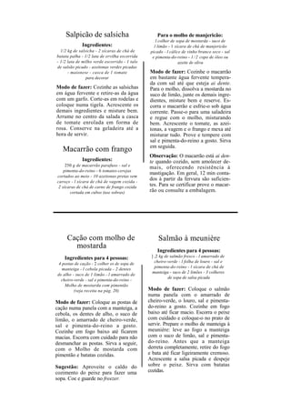 Salpicão de salsicha                          Para o molho de manjericão:
                                                   l colher de sopa de mostarda - suco de
              Ingredientes:                       l limão - 1 xícara de chá de manjericão
  1/2 kg de salsicha - 2 xícaras de chá de      picado - l cálice de vinho branco seco - sal
batata palha - 1/2 lata de ervilha escorrida     e pimenta-do-reino - 1 / 2 copo de óleo ou
- 1/2 lata de milho verde escorrido - 1 talo                    azeite de oliva
de salsão picado - azeitonas verdes picadas
      - maionese - casca de 1 tomate           Modo de fazer: Cozinhe o macarrão
                para decorar                   em bastante água fervente tempera-
                                               da com sal até que esteja ai dente.
Modo de fazer: Cozinhe as salsichas            Para o molho, dissolva a mostarda no
em água fervente e retire-as da água           suco de limão, junte os demais ingre-
com um garfo. Corte-as em rodelas e            dientes, misture bem e reserve. Es-
coloque numa tigela. Acrescente os             corra o macarrão e esfrie-o sob água
demais ingredientes e misture bem.             corrente. Passe-o para uma saladeira
Arrume no centro da salada a casca             e regue com o molho, misturando
de tomate enrolada em forma de                 bem. Acrescente o tomate, as azei-
rosa. Conserve na geladeira até a              tonas, a vagem e o frango e mexa até
hora de servir.                                misturar tudo. Prove e tempere com
                                               sal e pimenta-do-reino a gosto. Sirva
                                               em seguida.
   Macarrão com frango
                                               Observação: O macarrão está ai den-
              Ingredientes:                    te quando cozido, sem amolecer de-
     250 g de macarrão parafuso - sal e
                                               mais, oferecendo resistência à
    pimenta-do-reino - 6 tomates-cerejas
                                               mastigação. Em geral, 12 min conta-
cortados ao meio - 10 azeitonas pretas sem
caroço - l xícara de chá de vagem cozida -
                                               dos à partir da fervura são suficien-
 2 xícaras de chá de carne de frango cozida    tes. Para se certificar prove o macar-
       cortada em cubos (use sobras)           rão ou consulte a embalagem.




      Cação com molho de                            Salmão à meunière
        mostarda
                                                   Ingredientes para 4 pessoas:
    Ingredientes para 4 pessoas:                ] ,2 kg de salmão fresco - l amarrado de
  4 postas de cação - 2 colher es de sopa de      cheiro-verde - l folha de louro - sal e
                                                  pimenta-do-reino - l xícara de chá de
    manteiga - l cebola picada - 2 dentes
                                                manteiga - suco de 2 limões - 3 colheres
 de alho - suco de 1 limão - l amarrado de
                                                          de sopa de salsa picada
   cheiro-verde - sal e pimenta-do-reino -
     Molho de mostarda com pimentão
          (veja receita na pág. 20)            Modo de fazer: Coloque o salmão
                                               numa panela com o amarrado de
Modo de fazer: Coloque as postas de            cheiro-verde, o louro, sal e pimenta-
cação numa panela com a manteiga, a            do-reino a gosto. Cozinhe em fogo
cebola, os dentes de alho, o suco de           baixo até ficar macio. Escorra o peixe
limão, o amarrado de cheiro-verde,             com cuidado e coloque-o no prato de
sal e pimenta-do-reino a gosto.                servir. Prepare o molho de manteiga à
Cozinhe em fogo baixo até ficarem              meunière: leve ao fogo a manteiga
macias. Escorra com cuidado para não           com o suco de limão, sal e pimenta-
desmanchar as postas. Sirva a seguir,          do-reino. Antes que a manteiga
com o Molho de mostarda com                    derreta completamente, retire do fogo
pimentão e batatas cozidas.                    e bata até ficar ligeiramente cremoso.
                                               Acrescente a salsa picada e despeje
Sugestão: Aproveite o caldo do                 sobre o peixe. Sirva com batatas
cozimento do peixe para fazer uma              cozidas.
sopa. Coe e guarde no freezer.
 