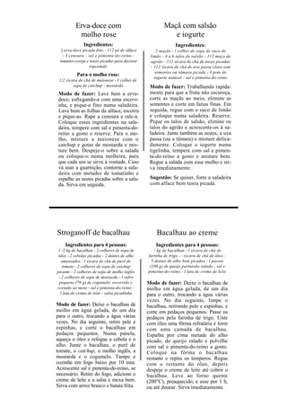 Erva-doce com                                Maçã com salsão
           molho rose                                     e iogurte
               Ingredientes:                                  Ingredientes:
  ] erva-doce picada fino - 112 pé de alface       2 maçãs - l colher de sopa de suco de
   - J cenoura - sal e pimenta-do-reino -       limão - 4 a 6 talos de salsão - 112 maço de
 tomates-cereja e nozes picadas para decorar    agrião - 112 xícara de chá de nozes picadas
                  (opcional)                    - 112 xícara de chá de uva passa clara sem
                                                  sementes ou tâmara picada - J pote de
           Para o molho rose:
                                                  iogurte natural - sal e pimenta-do-reino
 1/2 xícara de chá de maionese - J colher de
         sopa de catchup - mostarda             Modo de fazer: Trabalhando rapida-
 Modo de fazer: Lave bem a erva-                mente para que a fruta não escureça,
 doce, esfregando-a com uma escovi-             corte as maçãs ao meio, elimine as
 nha, e pique-a fino numa saladeira.            sementes e corte em fatias finas. Em
 Lave bem as folhas de alface, escorra          seguida, regue com o suco de limão
 e pique-as. Rape a cenoura e rale-a.           e coloque numa saladeira. Reserve.
 Coloque esses ingredientes na sala-            Pique os talos de salsão, elimine os
 deira, tempere com sal e pimenta-do-           talos do agrião e acrescente-os à sa-
 reino a gosto e reserve. Para o mo-            ladeira. Junte também as nozes, a uva
 lho, misture a maionese com o                  passa (ou a tâmara) e misture delica-
 catchup e gotas de mostarda e mis-             damente. Coloque o iogurte numa
 ture bem. Despeje-o sobre a salada             tigelinha, tempere com sal e pimen-
 ou coloque-o numa molheira, para               ta-do-reino a gosto e misture bem.
 que cada um se sirva à vontade. Caso           Regue a salada com esse molho e sir-
 vá usar a guarnição, contorne a sala-          va imediatamente.
 deira com metades de tomatinho e
 espalhe as nozes picadas sobre a sala-         Sugestão: Se quiser, forre a saladeira
 da. Sirva em seguida.                          com alface bem tenra picada.




Stroganoff de bacalhau                             Bacalhau ao creme
    Ingredientes para 4 pessoas:                   Ingredientes para 4 pessoas:
 1 /2 kg de bacalhau - 2 colheres de sopa de       / kg de bacalhau - l xícara de chá de
 óleo - 2 cebolas picadas - 2 dentes de alho   farinha de trigo -  xícara de chá de óleo -
   amassados - l xícara de chá de purê de        3 dentes de alho bem picados - l pacote
   tomate - 2 colheres de sopa de catchup       (100 g) de queijo parmesão ralado - sal e
picante - 2 colheres de sopa de molho inglês   pimenta-do-reino - l lata de creme de leite
 - 2 colheres de sopa de mostarda - l vidro
 pequeno (70 g) de cogumelo, escorrido e       Modo de fazer: Deixe o bacalhau de
cortado ao meio - sal e pimenta-do-reino -     molho em água gelada, de um dia
  l lata de creme de leite - salsa picadinha   para o outro, trocando a água várias
                                               vezes. No dia seguinte, limpe o
Modo de fazer: Deixe o bacalhau de             bacalhau, retirando pele e espinhas, e
molho em água gelada, de um dia                corte em pedaços pequenos. Passe os
para o outro, trocando a água várias           pedaços pela farinha de trigo. Unte
vezes. No dia seguinte, retire pele e          com óleo uma fôrma refratária e forre
espinhas, e corte o bacalhau em                com uma camada de bacalhau.
pedaços pequenos. Numa panela,                 Espalhe por cima metade do alho
aqueça o óleo e refogue a cebola e o           picado, do queijo ralado e polvilhe
alho. Junte o bacalhau, o purê de              com sal e pimenta-do-reino a gosto.
tomate, o catchup, o molho inglês, a           Coloque na fôrma o bacalhau
mostarda e o cogumelo. Tampe e                 restante e repita os temperos. Regue
cozinhe em fogo baixo por 10 min.              com o restante do óleo, depois
Acrescente sal e pimenta-do-reino, se          despeje o creme de leite até cobrir o
necessário. Retire do fogo, adicione o         bacalhau. Leve ao forno quente
creme de leite e a salsa e mexa bem.           (200°C), preaquecido, e asse por 1 h,
Sirva com arroz branco e batata frita.         ou até dourar. Sirva imediatamente.
 