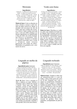 Mexicana                                   Verde com frutas
              Ingredientes:                                    Ingredientes:
2 abacates - 4 colheres de sopa de suco de        1/2 maço de rúcula ou de agrião - 1/2 pé
   limão - 4 colheres de sopa de suco de            de alface crespa - 3 pêssegos em calda
laranja - l cebola média picada - l dente        escorridos e cortados em lâminas - uvas tipo
  de alho amassado - l colher de sopa de              itália cortadas em gomos - 2 kiwis
   tabasco (ou molho de pimenta) - sal e         descascados e cortados em rodelas - pedaços
  pimenta-do-reino - l colher de sopa de            de tomate seco (opcional) - pedaços de
      azeite de oliva - folhas de alface          mozarela de búfala temperada com cheiro-
                                                     verde - l cenoura ralada grosso - 2
Modo de fazer: Corte os abacates ao                 colheres de sopa de mostarda - 114 de
meio, elimine o caroço e retire me-                xícara de chá de suco de limão - 1/4 de
                                                 xícara de chá de azeite de oliva - 2 colheres
tade da polpa (reserve-a). Regue as
                                                                  de chá de sal
metades com um pouco de suco de
limão, para que a polpa não escure-
                                                 Modo de fazer: Distribua as verdu-
ça e reserve. Junte a polpa reservada
                                                 ras sobre uma saladeira de fundo lar-
com o suco de limão restante e os
                                                 go. Depois, faça o mesmo com as fru-
demais ingredientes no liqüidificador
                                                 tas já preparadas, arrumando-as de for-
e bata até obter um creme homogê-
                                                 ma decorativa. Acrescente tomate
neo. Prove-o e, se necessário, "acer-
                                                 seco (se for usá-lo) e mozarela de
te" o tempero. Recheie as metades
                                                 búfala a gosto. Espalhe a cenoura por
de abacate reservadas com o creme
                                                 cima. Para o tempero, dilua a mos-
e arrume-as numa travessa
                                                 tarda no suco de limão, junte o azei-
guarnecida com folhas de alface.
                                                 te e o sal e regue a salada com ele.
Mantenha-a na geladeira até o mo-
                                                 Sirva em seguida.
mento de servir.




    Linguado ao molho de                              Linguado recheado
        páprica                                       Ingredientes para 4 pessoas:
                                                 4 filés de linguado de 150 g cada um - sal e
    Ingredientes para 4 pessoas:
                                                   pimenta-do-reino - suco de 1/2 limão -
   4 filés de linguado de 200 g cada um -
                                                    pepino cm conserva - 150 g de queijo
 2 colheres de sopa de manteiga -  cebola
                                                 (mozarela, prato ou provolone) - 150 g de
cortada em rodelas finas - suco de 1/2 limão -
                                                   presunto - í xícara de chá de farinha de
 2/3 de copo americano de creme de leite -
                                                     rosca -  ovo balido - óleo para fritar
  l colher de sopa de páprica - l colher de
sopa de purê de tomate - sal e pimenta-do-
 reino - 1/2 pimentão vermelho cortado em        Modo de fazer: Tempere os filés com
tirinhas finas e salsa picada para guarnecer     sal, pimenta-do-reino e o suco de
                                                 limão, e deixe tomar gosto por cerca
Modo de fazer: Lave c enxugue os                 de 30 min. Enquanto isso, corte o
filés, e dobre-os ao meio. Derreta a             pepino no comprimento, formando 4
manteiga e frite a cebola até começar            palitos. Corte o queijo c o presunto
a dourar. Passe para uma fôrma                   também em palitos. Enrole os filés de
refratária, arrume os filés dobrados             peixe, recheando-os com um palito
por cima e regue com o suco de limão.            de pepino, um de queijo e um de
Rata o creme de leite com a páprica,             presunto. Prenda com um palito de
o purê de tomate, sal e pimenta-do-              dente. Passe os rolinhos pela farinha
reino a gosto. Despeje esse molho                de rosca, pelo ovo batido e nova-
sobre o peixe. Asse em forno mode-               mente pela farinha de rosca. Frite em
rado (180°C), preaquecido, por 15 min,           óleo quente, em fogo baixo. Escorra
regando de vez em quando com o                   sobre papel absorvente para retirar o
molho da fôrma. Para servir, guarneça            excesso de gordura. Sirva bem
com tirinhas de pimentão vermelho e              sequinhos, acompanhados de purê de
salsa picada. Sirva com arroz branco.            batata.
 