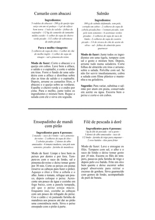 Camarão com abacaxi                                          Salmão
             Ingredientes:                                   Ingredientes:
5 rodelas de abacaxi - 200 g de queijo tipo       300 g de salmão defumado, sem pele,
  suíço em um só pedaço - 1 pé de alface        cortado em cubos - 2 colheres de sopa de
 bem tenra - l talo de salsão - folhas de      cebola picada fino - l tomate picado, sem
espinafre - 1/2 kg de camarão de tamanho         pele nem sementes - 6 azeitonas verdes
médio cozido - 1 colher de sopa de cheiro-       picadas - 2 colheres de sopa de suco de
  verde picado - 112 colher de sobremesa          limão - 2 colheres de sopa de coentro
              de endro picado                  picado - 1/4 de xícara de chá de azeite de
                                                   oliva - sal - folhas de almeirão para
      Para o molho vinagrete:                                     guarnecer
2 colheres de sopa de óleo - l colher de chá
   de molho inglês - l colher de sopa de       Modo de fazer: Junte todos os ingre-
      vinagre - sal e pimenta-do-reino         dientes em uma tigela, tempere com
                                               sal e gosto e misture bem. Depois,
Modo de fazer: Corte o abacaxi e o             arrume tudo numa saladeira. Corte
queijo em cubos. Lave bem a alface,            folhas de almeirão em tiras e arrume-
o salsão e o espinafre, e corte o salsão       sobre a salada. Polvilhe com sal. Se
em tiras. Forre o fundo de uma sala-           não for servir imediatamente, cubra
deira com a alface e distribua sobre           a salada com filme plástico e mante-
elas as tiras de salsão e o espinafre.         nha-a na geladeira.
Depois, arrume os camarões frios, o
abacaxi e o queijo sobre as verduras.          Sugestão: Para variar, substitua o sal-
Espalhe o cheiro-verde e o endro por           mão por atum em posta, conservado
cima. Para o molho, junte todos os             em azeite ou água. Escorra bem o
ingredientes e misture bem. Regue a            peixe e corte-o em cubos.
salada com ele e sirva em seguida.




  Ensopadinho de mandi                           Filé de pescada à dorê
       com pirão
                                                    Ingredientes para 4 pessoas:
    Ingredientes para 4 pessoas:                   / kg de filé de pescada - sal a gosto -
2 mandis - suco de l limão - sal e pimenta-        3 dentes de alho amassados - suco de
  do-reino - 2 colheres de sopa de óleo -       1/2 limão - farinha de trigo para empanar -
   2 cebolas picadas - 2 dentes de alho               2 ovos batidos - óleo para fritar
amassados - 4 tomates maduros, sem pele nem
 sementes, picados - farinha de mandioca       Modo de fazer: Lave e enxugue os
                                               filés. Tempere com sal, o alho e o
Modo de fazer: Limpe e lave bem os             suco de limão e deixe tomar gosto
peixes por dentro e por fora. Tem-             por }0 min. Escorra os filés do tem-
pere-os com o suco de limão, sal e             pero, passe-os pela farinha de trigo e
pimenta-do-reino e deixe tomar gosto           depois pelo ovo batido. Frite em óleo
por 30 min. Corte os peixes cm postas          bem quente e deixe escorrer sobre
(reserve as cabeças para fazer o pirão).       papel absorvente para retirar o
Aqueça o óleo e frite a cebola e o             excesso de gordura. Sirva guarnecido
alho. Junte o tomate, refogue um pou-          com gomos de limão, acompanhado
co, depois coloque o peixe. Acres-             de purê de batata.
cente um pouco de água e cozinhe em
fogo baixo, com a panela tampada,
até que o peixe esteja macio.
Enquanto isso, cozinhe as cabeças
com um pouco do refogado do peixe.
Coe o caldo c vá juntando farinha de
mandioca aos poucos até dar ao pirão
uma consistência mole. Sirva o peixe
ensopado com o pirão á parte.
 