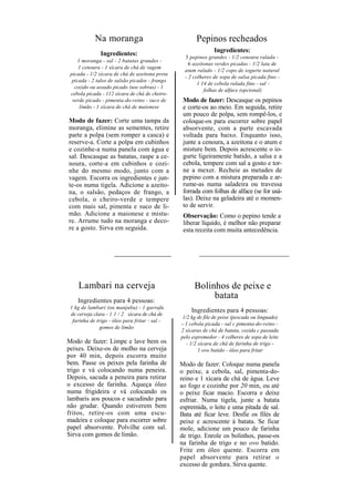 Na moranga                                 Pepinos recheados
                                                               Ingredientes:
               Ingredientes:                     3 pepinos grandes - 1/2 cenoura ralada -
    1 moranga - sal - 2 batatas grandes -
                                                   6 azeitonas verdes picadas - 1/2 lata de
     1 cenoura - 1 xícara de chá de vagem
                                                 atum ralado - 1/2 copo de iogurte natural
 picada - 1/2 xícara de chá de azeitona preta
                                                 - 2 colheres de sopa de salsa picada fino -
  picada - 2 talos de salsão picados - frango
                                                       1 14 de cebola ralada fino - sal -
   cozido ou assado picado (use sobras) - 1
                                                          folhas de alface (opcional)
 cebola picada - 112 xícara de chá de cheiro-
  verde picado - pimenta-do-reino - suco de      Modo de fazer: Descasque os pepinos
     limão - 1 xícara de chá de maionese         e corte-os ao meio. Em seguida, retire
                                                 um pouco de polpa, sem rompê-los, e
Modo de fazer: Corte uma tampa da                coloque-os para escorrer sobre papel
moranga, elimine as sementes, retire             absorvente, com a parte escavada
parte a polpa (sem romper a casca) e             voltada para baixo. Enquanto isso,
reserve-a. Corte a polpa em cubinhos             junte a cenoura, a azeitona e o atum e
e cozinhe-a numa panela com água e               misture bem. Depois acrescente o io-
sal. Descasque as batatas, raspe a ce-           gurte ligeiramente batido, a salsa e a
noura, corte-a em cubinhos e cozi-               cebola, tempere com sal a gosto e tor-
nhe do mesmo modo, junto com a                   ne a mexer. Recheie as metades de
vagem. Escorra os ingredientes e jun-            pepino com a mistura preparada e ar-
te-os numa tigela. Adicione a azeito-            rume-as numa saladeira ou travessa
na, o salsão, pedaços de frango, a               forrada com folhas de alface (se for usá-
cebola, o cheiro-verde e tempere                 las). Deixe na geladeira até o momen-
com mais sal, pimenta e suco de li-              to de servir.
mão. Adicione a maionese e mistu-                Observação: Como o pepino tende a
re. Arrume tudo na moranga e deco-               liberar líquido, é melhor não preparar
re a gosto. Sirva em seguida.                    esta receita com muita antecedência.




    Lambari na cerveja                                Bolinhos de peixe e
    Ingredientes para 4 pessoas:
                                                           batata
 1 kg de lambari (ou manjuba) - 1 garrafa
                                                    Ingredientes para 4 pessoas:
 de cerveja clara - 1 1 / 2 xícara de chá de
                                                 1/2 kg de file de peixe (pescada ou linguado)
  farinha de trigo - óleo para fritar - sal -
                                                - 1 cebola picada - sal c pimenta-do-reino -
               gomos de limão
                                                2 xícaras de chá de batata, cozida c passada
                                                pelo espremedor - 4 colheres de sopa de leite
Modo de fazer: Limpe e lave bem os                 - 1/2 xícara de chá de farinha de trigo -
peixes. Deixe-os de molho na cerveja                     1 ovo batido - óleo para fritar
por 40 min, depois escorra muito
bem. Passe os peixes pela farinha de            Modo de fazer: Coloque numa panela
trigo e vá colocando numa peneira.              o peixe, a cebola, sal, pimenta-do-
Depois, sacuda a peneira para retirar           reino e 1 xícara de chá de água. Leve
o excesso de farinha. Aqueça óleo               ao fogo e cozinhe por 20 min, ou até
numa frigideira e vá colocando os               o peixe ficar macio. Escorra e deixe
lambaris aos poucos e sacudindo para            esfriar. Numa tigela, junte a batata
não grudar. Quando estiverem bem                espremida, o leite e uma pitada de sal.
fritos, retire-os com uma escu-                 Bata até ficar leve. Desfie os filés de
madeira e coloque para escorrer sobre           peixe e acrescente á batata. Se ficar
papel absorvente. Polvilhe com sal.             mole, adicione um pouco de farinha
Sirva com gomos de limão.                       de trigo. Enrole os bolinhos, passe-os
                                                na farinha de trigo e no ovo batido.
                                                Frite em óleo quente. Escorra em
                                                papel absorvente para retirar o
                                                excesso de gordura. Sirva quente.
 