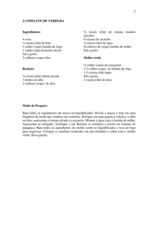 2
2) OMELETE DE VERDURA
Ingredientes:
4 ovos
¼ xícara (chá) de leite
1 colher (sopa) farinha de trigo
1 colher (chá) fermento em pó
Sal a gosto
2 colheres (sopa) óleo
Recheio:
½ xícara (chá) cebola picada
3 dentes de alho
3 colheres (sopa) de óleo
½ xícara (chá) de tomate maduro
(picado)
6 xícaras de escarola
½ xícara (chá) de água
6 colheres de (sopa) farinha de milho
Sal a gosto
Molho verde
½ colher (sopa) de margarina
1 ½ colher (sopa) de farinha de trigo
1 ½ xícara (chá) água
Sal a gosto
1 xícara (chá) de talos
Modo de Preparo:
Bata todos os ingredientes da massa no liquidificador. Divida a massa e frite em uma
frigideira de modo que rendam oito omeletes. Refogue em uma panela a cebola e o alho
no óleo, acrescente o tomate picado e a escarola. Misture a água com a farinha de milho.
Acrescente ao refogado. Verifique o sal. Recheie os omeletes e enrole em formato de
panqueca. Bata todos os ingredientes do molho verde no liquidificador e leve ao fogo
para engrossar. Coloque as omeletes recheadas em um refratário e cubra com o molho
verde. Sirva quente.
 