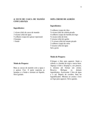4
4) SUCO DE CASCA DE MAMÃO
COM LARANJA
Ingredientes:
1 xícara (chá) de casca de mamão
3 xícaras (chá) de água
5 colheres (sopa) de açúcar (opcional)
4 laranjas
1 limão
Modo de Preparo:
Bata as cascas de mamão com a água e
o açúcar. Coe. À parte esprema as
laranjas e o limão e misture ao líquido.
Sirva gelado.
SOPA CREME DE AGRIÃO
Ingredientes:
2 colheres (sopa) de óleo
½ xícara (chá) de cebola picada
4 colheres (sopa) de farinha de trigo
¾ xícara (chá) de leite
5 xícaras (chá) de agrião
1 ½ xícara (chá) de tomate picado
2 colheres (sopa) de salsa
5 xícaras (chá) de água
Sal a gosto
Modo de Preparo:
Coloque o óleo para aquecer. Junte a
cebola e a farinha de trigo e mexa bem.
Aqueça o leite e despeje-o, aos poucos,
à mistura até formar um creme.
Reserve. Refogue os demais
ingredientes. Acrescente 1 litro de água
e o sal. Depois de cozidos, bata no
liquidificador. Misture ao creme e leve
ao fogo para aquecer. Sirva quente.
 