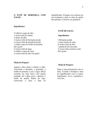 5
5) PATÊ DE BERINJELA COM
TALOS
Ingredientes:
5 colheres (sopa) de óleo
1 xícara (chá) de cebola
3 dentes de alho
3 xícaras (chá) de berinjela picada
½ xícara (chá) de pimentão picado
1 colher (sopa) de molho de pimenta
Sal a gosto
½ xícara (chá) de água
2 colheres (sopa) de salsa
½ xícara (chá) de talos de agrião
Modo de Preparo:
Aqueça o óleo, doure a cebola e o alho.
Acrescente a berinjela, o pimentão, o
molho de pimenta, o sal e a água. Deixe
cozinhar em fogo baixo com panela
tampada, até a água secar e aparecer o
fundo da panela. Retire do fogo.
Acrescente a salsa e bata no
liquidificador. Coloque essa mistura em
um recipiente e junte os talos de agrião
bem picados. Conserve em geladeira.
PATÊ DE SALSA
Ingredientes:
1 Berinjela grande
1 maço inteiro de salsa
¾ xícara (chá) de óleo
1 pitada de nós-moscada
¼ xícara (chá) azeitona verde
Sal a gosto
Modo de Preparo:
Pique a salsa juntamente com os
talos. Cozinhe a berinjela e bata
no liquidificador com os outros
ingredientes. Leve a geladeira e
sirva frio.
 
