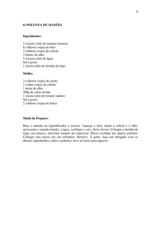 6
6) POLENTA DE MAMÃO
Ingredientes:
2 xícaras (chá) de mamão formosa
6 colheres (sopa) de óleo
2 colheres (sopa) de cebola
2 dentes de alho
2 xícaras (chá) de água
Sal a gosto
1 xícara (chá) de farinha de trigo
Molho:
2 colheres (sopa) de azeite
1 colher (sopa) de cebola
1 dente de alho
200g de carne moída
1 xícara (chá) de tomate maduro
Sal a gosto
2 colheres (sopa) de Salsa
Modo de Preparo:
Bata o mamão no liquidificador e reserve. Aqueça o óleo, doure a cebola e o alho,
acrescente o mamão batido, a água, verifique o sal e deixe ferver. Coloque a farinha de
trigo, aos poucos, mexendo sempre até engrossar. Deixe cozinhar por alguns minutos.
Coloque esta massa em um refratário. Reserve. À parte, faça um refogado com os
demais ingredientes, cubra a polenta e leve ao forno para aquecer.
 