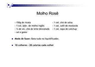 Molho Rosê

- 150g de ricota                     - 1 col. chá de salsa
- 1 col. sobr. de molho inglês       - 1 col. café de mostarda
- ¼ de xíc. chá de leite desnatado   - 1 col. sopa de catchup
- sal a gosto

Modo de fazer: Bata tudo no liquidificador.

10 colheres - 28 calorias cada colher
 
