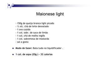 Maionese light

- 150g de queijo branco light picado
- ½ xíc. chá de leite desnatado
- 1 ovo cozido
- 1 col. sobr. de suco de limão
- 1 col. chá de molho inglês
- 1 col. sobremesa de mostarda
- sal a gosto

Modo de fazer: Bata tudo no liquidificador .

1 col. de sopa (20g ) - 32 calorias
 