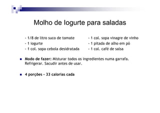 Molho de Iogurte para saladas

- 1/8 de litro suco de tomate      - 1 col. sopa vinagre de vinho
- 1 iogurte                        - 1 pitada de alho em pó
- 1 col. sopa cebola desidratada   - 1 col. café de salsa

Modo de fazer: Misturar todos os ingredientes numa garrafa.
Refrigerar. Sacudir antes de usar.

4 porções - 33 calorias cada
 
