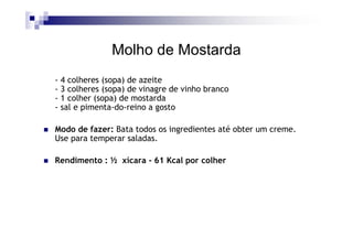 Molho de Mostarda
- 4 colheres (sopa) de azeite
- 3 colheres (sopa) de vinagre de vinho branco
- 1 colher (sopa) de mostarda
- sal e pimenta-do-reino a gosto

Modo de fazer: Bata todos os ingredientes até obter um creme.
Use para temperar saladas.

Rendimento : ½ xícara - 61 Kcal por colher
 